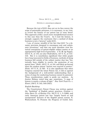 Cite as: 561 U. S. ____ (2010) 
        15

              STEVENS, J., concurring in judgment 


                             IV 

  Because the text of §101 does not on its face convey the
scope of patentable processes, it is necessary, in my view,
to review the history of our patent law in some detail.
This approach yields a much more straightforward answer
to this case than the Court’s. As I read the history, it
strongly supports the conclusion that a method of doing
business is not a “process” under §101.
  I am, of course, mindful of the fact that §101 “is a dy-
namic provision designed to encompass new and unfore-
seen inventions,” and that one must therefore view his-
torical conceptions of patent-eligible subject matter at an
appropriately high level of generality. J. E. M. Ag Supply,
534 U. S., at 135; see also Chakrabarty, 447 U. S., at 315–
316. But it is nonetheless significant that while people
have long innovated in fields of business, methods of doing
business fall outside of the subject matter that has “his-
torically been eligible to receive the protection of our
patent laws,” Diehr, 450 U. S., at 184, and likely go beyond
what the modern patent “statute was enacted to protect,”
Flook, 437 U. S., at 593. It is also significant that when
Congress enacted the latest Patent Act, it did so against
the background of a well-settled understanding that a
series of steps for conducting business cannot be patented.
These considerations ought to guide our analysis. As
Justice Holmes noted long ago, sometimes, “a page of
history is worth a volume of logic.” New York Trust Co. v.
Eisner, 256 U. S. 345, 349 (1921).
English Backdrop
  The Constitution’s Patent Clause was written against
the “backdrop” of English patent practices, Graham v.
John Deere Co. of Kansas City, 383 U. S. 1, 5 (1966), and
early American patent law was “largely based on and
incorporated” features of the English patent system, E.
Walterscheid, To Promote the Progress of Useful Arts:
 