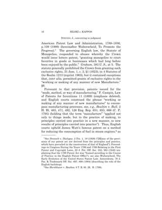 16                       BILSKI v. KAPPOS

                 STEVENS, J., concurring in judgment

American Patent Law and Administration, 1789–1836,
p. 109 (1998) (hereinafter Walterscheid, To Promote the
Progress).7 The governing English law, the Statute of
Monopolies, responded to abuses whereby the Crown
would issue letters patent, “granting monopolies to court
favorites in goods or businesses which had long before
been enjoyed by the public.” Graham, 383 U. S., at 5. The
statute generally prohibited the Crown from granting such
exclusive rights, 21 Jam. 1, c. 3, §1 (1623), in 4 Statutes of
the Realm 1213 (reprint 1963), but it contained exceptions
that, inter alia, permitted grants of exclusive rights to the
“working or making of any manner of new Manufacture.”
§6.
   Pursuant to that provision, patents issued for the
“mode, method, or way of manufacturing,” F. Campin, Law
of Patents for Inventions 11 (1869) (emphasis deleted),
and English courts construed the phrase “working or
making of any manner of new manufactures” to encom-
pass manufacturing processes, see, e.g., Boulton v. Bull, 2
H. Bl. 463, 471, 492, 126 Eng. Rep. 651, 655, 666 (C. P.
1795) (holding that the term “manufacture” “applied not
only to things made, but to the practice of making, to
principles carried into practice in a new manner, to new
results of principles carried into practice”). Thus, English
courts upheld James Watt’s famous patent on a method
for reducing the consumption of fuel in steam engines,8 as
——————
  7 See Pennock v. Dialogue, 2 Pet. 1, 18 (1829) (“[M]any of the provi-
sions of our patent act are derived from the principles and practice,
which have prevailed in the construction of that of England”); Proceed-
ings in Congress During the Years 1789 and 1790 Relating to the First
Patent and Copyright Laws, 22 J. Pat. Off. Soc. 352, 363 (1940) (ex-
plaining that the 1790 Patent Act was “framed according to the Course
of Practice in the English Patent Office”); see also Walterscheid, The
Early Evolution of the United States Patent Law: Antecedents, 76 J.
Pat. & Trademark Off. Soc. 697, 698 (1994) (describing the role of the
English backdrop).
  8 See Hornblower v. Boulton, 8 T. R. 95 (K. B. 1799).
 
