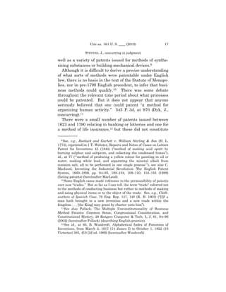 Cite as: 561 U. S. ____ (2010)                    17

                  STEVENS, J., concurring in judgment

well as a variety of patents issued for methods of synthe-
sizing substances or building mechanical devices.9
   Although it is difficult to derive a precise understanding
of what sorts of methods were patentable under English
law, there is no basis in the text of the Statute of Monopo-
lies, nor in pre-1790 English precedent, to infer that busi-
ness methods could qualify.10 There was some debate
throughout the relevant time period about what processes
could be patented. But it does not appear that anyone
seriously believed that one could patent “a method for
organizing human activity.” 545 F. 3d, at 970 (Dyk, J.,
concurring).11
   There were a small number of patents issued between
1623 and 1790 relating to banking or lotteries and one for
a method of life insurance,12 but these did not constitute
——————
  9 See,  e.g., Roebuck and Garbett v. William Stirling & Son (H. L.
1774), reprinted in 1 T. Webster, Reports and Notes of Cases on Letters
Patent for Inventions 45 (1844) (“method of making acid spirit by
burning sulphur and saltpetre, and collecting the condensed fumes”);
id., at 77 (“ ‘method of producing a yellow colour for painting in oil or
water, making white lead, and separating the mineral alkali from
common salt, all to be performed in one single process’ ”); see also C.
MacLeod, Inventing the Industrial Revolution: The English Patent
System, 1660–1800, pp. 84–93, 100–104, 109–110, 152–155 (1988)
(listing patents) (hereinafter MacLeod).
   10 Some English cases made reference to the permissibility of patents

over new “trades.” But so far as I can tell, the term “trade” referred not
to the methods of conducting business but rather to methods of making
and using physical items or to the object of the trade. See, e.g., Cloth-
workers of Ipswich Case, 78 Eng. Rep. 147, 148 (K. B. 1603) (“[I]f a
man hath brought in a new invention and a new trade within the
kingdom . . . [the King] may grant by charter unto him”).
   11 See also Pollack, The Multiple Unconstitutionality of Business

Method Patents: Common Sense, Congressional Consideration, and
Constitutional History, 28 Rutgers Computer & Tech. L. J. 61, 94–96
(2002) (hereinafter Pollack) (describing English practice).
   12 See id., at 95; B. Woodcroft, Alphabetical Index of Patentees of

Inventions, from March 2, 1617 (14 James I) to October 1, 1852 (16
Victoriae) 383, 410 (2d ed. 1969) (hereinafter Woodcroft).
 