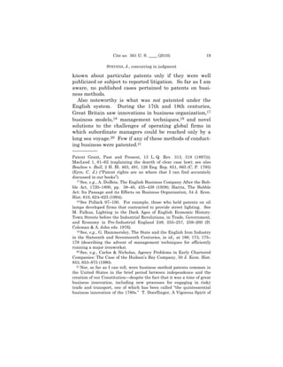 Cite as: 561 U. S. ____ (2010)                   19

                  STEVENS, J., concurring in judgment

known about particular patents only if they were well
publicized or subject to reported litigation. So far as I am
aware, no published cases pertained to patents on busi-
ness methods.
  Also noteworthy is what was not patented under the
English system. During the 17th and 18th centuries,
Great Britain saw innovations in business organization,17
business models,18 management techniques,19 and novel
solutions to the challenges of operating global firms in
which subordinate managers could be reached only by a
long sea voyage.20 Few if any of these methods of conduct-
ing business were patented.21
——————
Patent Grant, Past and Present, 13 L. Q. Rev. 313, 318 (1897)));
MacLeod 1, 61–62 (explaining the dearth of clear case law); see also
Boulton v. Bull, 2 H. Bl. 463, 491, 126 Eng. Rep. 651, 665 (C. P. 1795)
(Eyre, C. J.) (“Patent rights are no where that I can find accurately
discussed in our books”).
  17 See, e.g., A. DuBois, The English Business Company After the Bub-

ble Act, 1720–1800, pp. 38–40, 435–438 (1938); Harris, The Bubble
Act: Its Passage and its Effects on Business Organization, 54 J. Econ.
Hist. 610, 624–625 (1994).
  18 See Pollack 97–100. For example, those who held patents on oil

lamps developed firms that contracted to provide street lighting. See
M. Falkus, Lighting in the Dark Ages of English Economic History:
Town Streets before the Industrial Revolutions, in Trade, Government,
and Economy in Pre-Industrial England 249, 255–257, 259–260 (D.
Coleman & A. John eds. 1976).
  19 See, e.g., G. Hammersley, The State and the English Iron Industry

in the Sixteenth and Seventeenth Centuries, in id., at 166, 173, 175–
178 (describing the advent of management techniques for efficiently
running a major ironworks).
  20 See, e.g., Carlos & Nicholas, Agency Problems in Early Chartered

Companies: The Case of the Hudson’s Bay Company, 50 J. Econ. Hist.
853, 853–875 (1990).
  21 Nor, so far as I can tell, were business method patents common in

the United States in the brief period between independence and the
creation of our Constitution—despite the fact that it was a time of great
business innovation, including new processes for engaging in risky
trade and transport, one of which has been called “the quintessential
business innovation of the 1780s.” T. Doerflinger, A Vigorous Spirit of
 