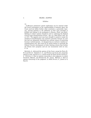 4                            BILSKI v. KAPPOS

                                   Syllabus

    15.
      (e) Because petitioners’ patent application can be rejected under
    the Court’s precedents on the unpatentability of abstract ideas, the
    Court need not define further what constitutes a patentable “proc-
    ess,” beyond pointing to the definition of that term provided in
    §100(b) and looking to the guideposts in Benson, Flook, and Diehr.
    Nothing in today’s opinion should be read as endorsing the Federal
    Circuit’s past interpretations of §101. See, e.g., State Street, 49 F. 3d,
    at 1373. The appeals court may have thought it needed to make the
    machine-or-transformation test exclusive precisely because its case
    law had not adequately identified less extreme means of restricting
    business method patents. In disapproving an exclusive machine-or-
    transformation test, this Court by no means desires to preclude the
    Federal Circuit’s development of other limiting criteria that further
    the Patent Act’s purposes and are not inconsistent with its text.
    P. 16.

  KENNEDY, J., delivered the opinion of the Court, except for Parts II–
B–2 and II–C–2. ROBERTS, C. J., and THOMAS and ALITO, JJ., joined the
opinion in full, and SCALIA, J., joined except for Parts II–B–2 and II–C–
2. STEVENS, J., filed an opinion concurring in the judgment, in which
GINSBURG, BREYER, and SOTOMAYOR, JJ., joined. BREYER, J., filed an
opinion concurring in the judgment, in which SCALIA, J., joined as to
Part II.
 