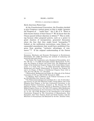 20                        BILSKI v. KAPPOS

                  STEVENS, J., concurring in judgment

Early American Patent Law
   At the Constitutional Convention, the Founders decided
to give Congress a patent power so that it might “promote
the Progress of . . . useful Arts.” Art. I, §8, cl. 8. There is
little known history of that Clause.22 We do know that the
Clause passed without objection or debate.23 This is strik-
ing because other proposed powers, such as a power to
grant charters of incorporation, generated discussion
about the fear that they might breed “monopolies.”24
Indeed, at the ratification conventions, some States rec-
ommended amendments that would have prohibited Con-
gress from granting “ ‘exclusive advantages of com-
merce.’ ” 25 If the original understanding of the Patent
——————
Enterprise: Merchants and Economic Development in Revolutionary
Philadelphia 291 (1986) (describing new methods of conducting and
financing trade with China).
   22 See Seidel, The Constitution and a Standard of Patentability, 48 J.

Pat. Off. Soc. 5, 10 (1966) (hereinafter Seidel); Walterscheid, To Pro-
mote the Progress of Science and Useful Arts: The Background and
Origin of the Intellectual Property Clause of the United States Consti-
tution, 2 J. Intell. Prop. L. 1, 26 (1994) (hereinafter Walterscheid,
Background and Origin); Walterscheid, To Promote the Progress 59,
and n. 12; Prager, A History of Intellectual Property From 1545 to
1787, 26 J. Pat. Off. Soc. 711, 746 (1944).
   23 Walterscheid, Background and Origin 26; 2 Records of the Federal

Convention of 1787, pp. 509–510 (M. Farrand ed. 1966).
   24 J. Madison, Notes of Debates in the Federal Convention of 1787,

pp. 638–639 (Ohio Univ. Press ed. 1966).
   25 See Walterscheid, Background and Origin 38, n. 124, 55–56 (collect-

ing sources); see also The Objections of Hon. George Mason, One of the
Delegates from Virginia, in the Late Continental Convention, to the
Proposed Federal Constitution, Assigned as His Reasons For Not
Signing the Same, 2 American Museum or Repository of Ancient and
Modern Fugitive Pieces, etc. 534, 536 (1787) (reprint 1965); Ratification
of the New Constitution by the Convention of the State of New York, 4
id., at 153, 156 (1789); Remarks on the Amendments to the Federal
Constitution Proposed by The Conventions of Massachusetts, New
Hampshire, New York, Virginia, South and North Carolina, with the
Minorities of Pennsylvania and Maryland by the Rev. Nicholas Collin,
 