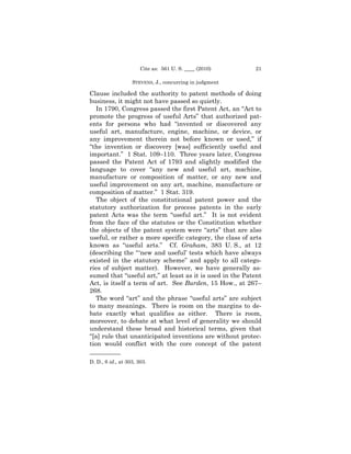 Cite as: 561 U. S. ____ (2010)     21

                   STEVENS, J., concurring in judgment

Clause included the authority to patent methods of doing
business, it might not have passed so quietly.
   In 1790, Congress passed the first Patent Act, an “Act to
promote the progress of useful Arts” that authorized pat-
ents for persons who had “invented or discovered any
useful art, manufacture, engine, machine, or device, or
any improvement therein not before known or used,” if
“the invention or discovery [was] sufficiently useful and
important.” 1 Stat. 109–110. Three years later, Congress
passed the Patent Act of 1793 and slightly modified the
language to cover “any new and useful art, machine,
manufacture or composition of matter, or any new and
useful improvement on any art, machine, manufacture or
composition of matter.” 1 Stat. 319.
   The object of the constitutional patent power and the
statutory authorization for process patents in the early
patent Acts was the term “useful art.” It is not evident
from the face of the statutes or the Constitution whether
the objects of the patent system were “arts” that are also
useful, or rather a more specific category, the class of arts
known as “useful arts.” Cf. Graham, 383 U. S., at 12
(describing the “ ‘new and useful’ tests which have always
existed in the statutory scheme” and apply to all catego-
ries of subject matter). However, we have generally as-
sumed that “useful art,” at least as it is used in the Patent
Act, is itself a term of art. See Burden, 15 How., at 267–
268.
   The word “art” and the phrase “useful arts” are subject
to many meanings. There is room on the margins to de-
bate exactly what qualifies as either. There is room,
moreover, to debate at what level of generality we should
understand these broad and historical terms, given that
“[a] rule that unanticipated inventions are without protec-
tion would conflict with the core concept of the patent
——————
D. D., 6 id., at 303, 303.
 