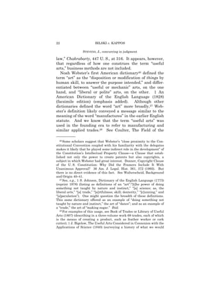 22                          BILSKI v. KAPPOS

                   STEVENS, J., concurring in judgment

law,” Chakrabarty, 447 U. S., at 316. It appears, however,
that regardless of how one construes the term “useful
arts,” business methods are not included.
   Noah Webster’s first American dictionary26 defined the
term “art” as the “disposition or modification of things by
human skill, to answer the purpose intended,” and differ-
entiated between “useful or mechanic” arts, on the one
hand, and “liberal or polite” arts, on the other. 1 An
American Dictionary of the English Language (1828)
(facsimile edition) (emphasis added). Although other
dictionaries defined the word “art” more broadly,27 Web-
ster’s definition likely conveyed a message similar to the
meaning of the word “manufactures” in the earlier English
statute. And we know that the term “useful arts” was
used in the founding era to refer to manufacturing and
similar applied trades.28 See Coulter, The Field of the
——————
   26 Some scholars suggest that Webster’s “close proximity to the Con-

stitutional Convention coupled with his familiarity with the delegates
makes it likely that he played some indirect role in the development” of
the Constitution’s Intellectual Property Clause—a Clause that estab-
lished not only the power to create patents but also copyrights, a
subject in which Webster had great interest. Donner, Copyright Clause
of the U. S. Constitution: Why Did the Framers Include It With
Unanimous Approval? 36 Am. J. Legal. Hist. 361, 372 (1992). But
there is no direct evidence of this fact. See Walterscheid, Background
and Origin 40–41.
   27 See, e.g., 1 S. Johnson, Dictionary of the English Language (1773)

(reprint 1978) (listing as definitions of an “art”:“[t]he power of doing
something not taught by nature and instinct,” “[a] science; as, the
liberal arts,” “[a] trade,” “[a]rtfulness; skill; dexterity,” “[c]unning,” and
“[s]peculation”). One might question the breadth of these definitions.
This same dictionary offered as an example of “doing something not
taught by nature and instinct,” the art of “dance”; and as an example of
a “trade,” the art of “making sugar.” Ibid.
   28 For examples of this usage, see Book of Trades or Library of Useful

Arts (1807) (describing in a three-volume work 68 trades, each of which
is the means of creating a product, such as feather worker or cork
cutter); 1 J. Bigelow, The Useful Arts Considered in Connexion with the
Applications of Science (1840) (surveying a history of what we would
 