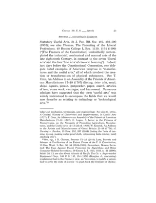 Cite as: 561 U. S. ____ (2010)                    23

                  STEVENS, J., concurring in judgment

Statutory Useful Arts, 34 J. Pat. Off. Soc. 487, 493–500
(1952); see also Thomas, The Patenting of the Liberal
Professions, 40 Boston College L. Rev. 1139, 1164 (1999)
(“[The Framers of the Constitution] undoubtedly contem-
plated the industrial, mechanical and manual arts of the
late eighteenth Century, in contrast to the seven ‘liberal
arts’ and the four ‘fine arts’ of classical learning”). Indeed,
just days before the Constitutional Convention, one dele-
gate listed examples of American progress in “manufac-
tures and the useful arts,” all of which involved the crea-
tion or transformation of physical substances. See T.
Coxe, An Address to an Assembly of the Friends of Ameri-
can Manufactures 17–18 (1787) (listing, inter alia, meal,
ships, liquors, potash, gunpowder, paper, starch, articles
of iron, stone work, carriages, and harnesses). Numerous
scholars have suggested that the term “useful arts” was
widely understood to encompass the fields that we would
now describe as relating to technology or “technological
arts.”29
——————
today call mechanics, technology, and engineering). See also D. Defoe,
A General History of Discoveries and Improvements, in Useful Arts
(1727); T. Coxe, An Address to an Assembly of the Friends of American
Manufactures 17–18 (1787); G. Logan, A Letter to the Citizens of
Pennsylvania, on the Necessity of Promoting Agriculture, Manufac-
tures, and the Useful Arts 12–13 (2d ed. 1800); W. Kenrick, An Address
to the Artists and Manufacturers of Great Britain 21–38 (1774); cf.
Corning v. Burden, 15 How. 252, 267 (1854) (listing the “arts of tan-
ning, dyeing, making water-proof cloth, vulcanizing India rubber, [and]
smelting ores”).
   29 See, e.g., 1 D. Chisum, Patents G1–23 (2010); Lutz, Patents and

Science: A Clarification of the Patent Clause of the U. S. Constitution,
18 Geo. Wash. L. Rev. 50, 54 (1949–1950); Samuelson, Benson Revis-
ited: The Case Against Patent Protection for Algorithms and Other
Computer-Related Inventions, 39 Emory L. J. 1025, 1033, n. 24 (1990);
Seidel 10, 13; see also Great Atlantic & Pacific Tea Co. v. Supermarket
Equipment Corp., 340 U. S. 147, 154 (1950) (Douglas, J., concurring)
(explaining that in the Framers’ view, an “invention, to justify a patent,
had to serve the ends of science—to push back the frontiers of chemis-
 