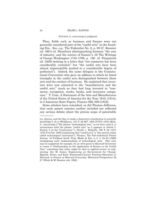 24                         BILSKI v. KAPPOS

                  STEVENS, J., concurring in judgment

   Thus, fields such as business and finance were not
generally considered part of the “useful arts” in the found-
ing Era. See, e.g., The Federalist No. 8, p. 69 (C. Rossiter
ed. 1961) (A. Hamilton) (distinguishing between “the arts
of industry, and the science of finance”); 30 The Writings
of George Washington 1745–1799, p. 186 (J. Fitzpatrick
ed. 1939) (writing in a letter that “our commerce has been
considerably curtailed,” but “the useful arts have been
almost imperceptible pushed to a considerable degree of
perfection”). Indeed, the same delegate to the Constitu-
tional Convention who gave an address in which he listed
triumphs in the useful arts distinguished between those
arts and the conduct of business. He explained that inves-
tors were now attracted to the “manufactures and the
useful arts,” much as they had long invested in “com-
merce, navigation, stocks, banks, and insurance compa-
nies.” T. Coxe, A Statement of the Arts and Manufactures
of the United States of America for the Year 1810, (1814),
in 2 American State Papers, Finance 666, 688 (1832).
   Some scholars have remarked, as did Thomas Jefferson,
that early patent statutes neither included nor reflected
any serious debate about the precise scope of patentable
——————
try, physics, and the like; to make a distinctive contribution to scientific
knowledge”); In re Waldbaum, 457 F. 2d 997, 1003 (CCPA 1972) (Rich,
J., concurring) (“ ‘The phrase “technological arts,” as we have used it, is
synonymous with the phrase “useful arts” as it appears in Article I,
Section 8 of the Constitution’ ”); Paulik v. Rizkalla, 760 F. 2d 1270,
1276 (CA Fed. 1985) (explaining that “useful arts” is “the process today
called technological innovation”); Thomas, The Post-Industrial Patent
System, 10 Fordham Intell. Prop. Media & Ent. L. J. 3, 32–55 (1999)
(cataloguing early understandings of technological arts). This view
may be supported, for example, by an 1814 grant to Harvard University
to create a “Professorship on the Application of Science to the Useful
Arts,” something that today might be akin to applied science or engi-
neering. See M. James, Engineering an Environment for Change:
Bigelow, Peirce, and Early Nineteenth-Century Practical Education at
Harvard, in Science at Harvard University: Historical Perspectives 59
(C. Elliott & M. Rossiter eds. 1992).
 