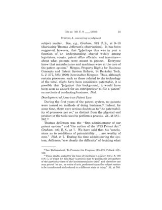 Cite as: 561 U. S. ____ (2010)                    25

                  STEVENS, J., concurring in judgment

subject matter. See, e.g., Graham, 383 U. S., at 9–10
(discussing Thomas Jefferson’s observations). It has been
suggested, however, that “[p]erhaps this was in part a
function of an understanding—shared widely among
legislators, courts, patent office officials, and inventors—
about what patents were meant to protect. Everyone
knew that manufactures and machines were at the core of
the patent system.” Merges, Property Rights for Business
Concepts and Patent System Reform, 14 Berkeley Tech.
L. J. 577, 585 (1999) (hereinafter Merges). Thus, although
certain processes, such as those related to the technology
of the time, might have been considered patentable, it is
possible that “[a]gainst this background, it would have
been seen as absurd for an entrepreneur to file a patent”
on methods of conducting business. Ibid.
Development of American Patent Law
   During the first years of the patent system, no patents
were issued on methods of doing business.30 Indeed, for
some time, there were serious doubts as to “the patentabil-
ity of processes per se,” as distinct from the physical end
product or the tools used to perform a process. Id., at 581–
582.31
   Thomas Jefferson was the “ ‘first administrator of our
patent system’ ” and “the author of the 1793 Patent Act.”
Graham, 383 U. S., at 7. We have said that his “conclu-
sions as to conditions of patentability . . . are worthy of
note.” Ibid. at 7. During his time administering the sys-
tem, Jefferson “saw clearly the difficulty” of deciding what

——————
   30 See Walterscheid, To Promote the Progress 173–178; Pollack 107–

108.
   31 These doubts ended by the time of Cochrane v. Deener, 94 U. S. 780

(1877), in which we held that “a process may be patentable irrespective
of the particular form of the instrumentalities used,” and therefore one
may patent “an act, or series of acts, performed upon the subject matter
to be transformed and reduced to a different state or thing.” Id., at 788.
 