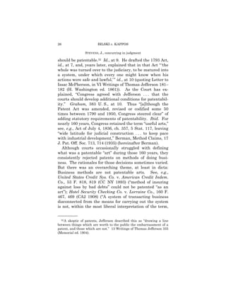 26                      BILSKI v. KAPPOS

                 STEVENS, J., concurring in judgment

should be patentable.32 Id., at 9. He drafted the 1793 Act,
id., at 7, and, years later, explained that in that Act “ ‘the
whole was turned over to the judiciary, to be matured into
a system, under which every one might know when his
actions were safe and lawful,’ ” id., at 10 (quoting Letter to
Issac McPherson, in VI Writings of Thomas Jefferson 181–
182 (H. Washington ed. 1861)). As the Court has ex-
plained, “Congress agreed with Jefferson . . . that the
courts should develop additional conditions for patentabil-
ity.” Graham, 383 U. S., at 10. Thus “[a]lthough the
Patent Act was amended, revised or codified some 50
times between 1790 and 1950, Congress steered clear” of
adding statutory requirements of patentability. Ibid. For
nearly 160 years, Congress retained the term “useful arts,”
see, e.g., Act of July 4, 1836, ch. 357, 5 Stat. 117, leaving
“wide latitude for judicial construction . . . to keep pace
with industrial development,” Berman, Method Claims, 17
J. Pat. Off. Soc. 713, 714 (1935) (hereinafter Berman).
   Although courts occasionally struggled with defining
what was a patentable “art” during those 160 years, they
consistently rejected patents on methods of doing busi-
ness. The rationales for those decisions sometimes varied.
But there was an overarching theme, at least in dicta:
Business methods are not patentable arts. See, e.g.,
United States Credit Sys. Co. v. American Credit Indem.
Co., 53 F. 818, 819 (CC NY 1893) (“method of insuring
against loss by bad debts” could not be patented “as an
art”); Hotel Security Checking Co. v. Lorraine Co., 160 F.
467, 469 (CA2 1908) (“A system of transacting business
disconnected from the means for carrying out the system
is not, within the most liberal interpretation of the term,

——————
  32 Askeptic of patents, Jefferson described this as “drawing a line
between things which are worth to the public the embarrassment of a
patent, and those which are not.” 13 Writings of Thomas Jefferson 335
(Memorial ed. 1904).
 