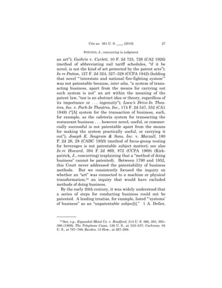 Cite as: 561 U. S. ____ (2010)                  27

                 STEVENS, J., concurring in judgment

an art”); Guthrie v. Curlett, 10 F. 2d 725, 726 (CA2 1926)
(method of abbreviating rail tariff schedules, “if it be
novel, is not the kind of art protected by the patent acts”);
In re Patton, 127 F. 2d 324, 327–328 (CCPA 1942) (holding
that novel “ ‘interstate and national fire-fighting system’ ”
was not patentable because, inter alia, “a system of trans-
acting business, apart from the means for carrying out
such system is not” an art within the meaning of the
patent law, “nor is an abstract idea or theory, regardless of
its importance or . . . ingenuity”); Loew’s Drive-In Thea-
tres, Inc. v. Park-In Theatres, Inc., 174 F. 2d 547, 552 (CA1
1949) (“[A] system for the transaction of business, such,
for example, as the cafeteria system for transacting the
restaurant business . . . however novel, useful, or commer-
cially successful is not patentable apart from the means
for making the system practically useful, or carrying it
out”); Joseph E. Seagram & Sons, Inc. v. Marzall, 180
F. 2d 26, 28 (CADC 1950) (method of focus-group testing
for beverages is not patentable subject matter); see also
In re Howard, 394 F. 2d 869, 872 (CCPA 1968) (Kirk-
patrick, J., concurring) (explaining that a “method of doing
business” cannot be patented). Between 1790 and 1952,
this Court never addressed the patentability of business
methods. But we consistently focused the inquiry on
whether an “art” was connected to a machine or physical
transformation,33 an inquiry that would have excluded
methods of doing business.
   By the early 20th century, it was widely understood that
a series of steps for conducting business could not be
patented. A leading treatise, for example, listed “ ‘systems’
of business” as an “unpatentable subjec[t].” 1 A. Deller,


——————
  33 See, e.g., Expanded Metal Co. v. Bradford, 214 U. S. 366, 383, 385–

386 (1909); The Telephone Cases, 126 U. S., at 533–537; Cochrane, 94
U. S., at 787–788; Burden, 15 How., at 267–268.
 