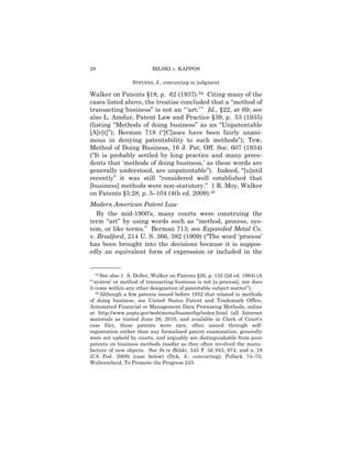 28                         BILSKI v. KAPPOS

                  STEVENS, J., concurring in judgment

Walker on Patents §18, p. 62 (1937).34 Citing many of the
cases listed above, the treatise concluded that a “method of
transacting business” is not an “ ‘art.’ ” Id., §22, at 69; see
also L. Amdur, Patent Law and Practice §39, p. 53 (1935)
(listing “Methods of doing business” as an “Unpatentable
[A]r[t]”); Berman 718 (“[C]ases have been fairly unani-
mous in denying patentability to such methods”); Tew,
Method of Doing Business, 16 J. Pat. Off. Soc. 607 (1934)
(“It is probably settled by long practice and many prece-
dents that ‘methods of doing business,’ as these words are
generally understood, are unpatentable”). Indeed, “[u]ntil
recently” it was still “considered well established that
[business] methods were non-statutory.” 1 R. Moy, Walker
on Patents §5:28, p. 5–104 (4th ed. 2009).35
Modern American Patent Law
   By the mid-1900’s, many courts were construing the
term “art” by using words such as “method, process, sys-
tem, or like terms.” Berman 713; see Expanded Metal Co.
v. Bradford, 214 U. S. 366, 382 (1909) (“The word ‘process’
has been brought into the decisions because it is suppos-
edly an equivalent form of expression or included in the

——————
    34 See also 1 A. Deller, Walker on Patents §26, p. 152 (2d ed. 1964) (A

“ ‘system’ or method of transacting business is not [a process], nor does
it come within any other designation of patentable subject matter”).
    35 Although a few patents issued before 1952 that related to methods

of doing business, see United States Patent and Trademark Office,
Automated Financial or Management Data Processing Methods, online
at http://www.uspto.gov/web/menu/busmethp/index.html (all Internet
materials as visited June 26, 2010, and available in Clerk of Court’s
case file), these patents were rare, often issued through self-
registration rather than any formalized patent examination, generally
were not upheld by courts, and arguably are distinguishable from pure
patents on business methods insofar as they often involved the manu-
facture of new objects. See In re Bilski, 545 F. 3d 943, 974, and n. 18
(CA Fed. 2008) (case below) (Dyk, J., concurring); Pollack 74–75;
Walterscheid, To Promote the Progress 243.
 