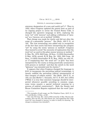 Cite as: 561 U. S. ____ (2010)                   29

                  STEVENS, J., concurring in judgment

statutory designation of a new and useful art”).36 Thus in
1952, when Congress updated the patent laws as part of
its ongoing project to revise the United States Code, it
changed the operative language in §101, replacing the
term “art” with “process” and adding a definition of “proc-
ess” as a “process, art or method,” §100(b).
   That change was made for clarity and did not alter the
scope of a patentable “process.” See Diehr, 450 U. S., at
184. The new terminology was added only in recognition
of the fact that courts had been interpreting the category
“art” by using the terms “process or method”; Congress
thus wanted to avoid “the necessity of explanation that the
word ‘art’ as used in this place means ‘process or method.’ ”
S. Rep. No. 1979, 82d Cong., 2d Sess., 5 (1952) (hereinafter
S. Rep. 1979); accord, H. R. Rep. No. 1923, 82d Cong., 2d
Sess., 6 (1952) (hereinafter H. R. Rep. 1923); see also id.,
at 17 (explaining that “the word ‘art’ ” in §101 “has been
interpreted by the courts as being practically synonymous
with process or method,” and that the switch to the word
“[p]rocess” was intended only for clarity).37
   It appears that when Congress changed the language in
§101 to incorporate the prevailing judicial terminology, it
merely codified the prevailing judicial interpretation of
that category of subject matter. See Diehr, 450 U. S., at
184; see also Barber v. Gonzales, 347 U. S. 637, 641 (1954)
(“While it is true that statutory language should be inter-
preted whenever possible according to common usage,
some terms acquire a special technical meaning by a
process of judicial construction”). Both the Senate and
House Committee Reports explained that the word “proc-
——————
  36 For examples of such usage, see The Telephone Cases, 126 U. S., at

533, and Burden, 15 How., at 267.
  37 See also 98 Cong. Rec. A415 (1952) (remarks of Rep. Bryson) (de-

scribing, after the fact, the 1952 Patent Act, and explaining that “[t]he
word ‘art’ was changed to ‘process’ in order to clarify its meaning. No
change in substance was intended”).
 