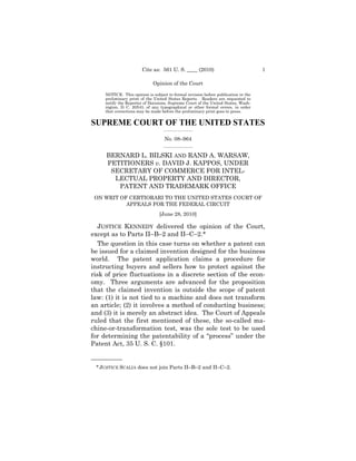 Cite as: 561 U. S. ____ (2010)                              1

                             Opinion of the Court

     NOTICE: This opinion is subject to formal revision before publication in the
     preliminary print of the United States Reports. Readers are requested to
     notify the Reporter of Decisions, Supreme Court of the United States, Wash-
     ington, D. C. 20543, of any typographical or other formal errors, in order
     that corrections may be made before the preliminary print goes to press.


SUPREME COURT OF THE UNITED STATES
                                   _________________

                                   No. 08–964
                                   _________________


     BERNARD L. BILSKI AND RAND A. WARSAW, 

     PETITIONERS v. DAVID J. KAPPOS, UNDER 

      SECRETARY OF COMMERCE FOR INTEL- 

       LECTUAL PROPERTY AND DIRECTOR, 

        PATENT AND TRADEMARK OFFICE

 ON WRIT OF CERTIORARI TO THE UNITED STATES COURT OF

           APPEALS FOR THE FEDERAL CIRCUIT

                                 [June 28, 2010]


   JUSTICE KENNEDY delivered the opinion of the Court,
except as to Parts II–B–2 and II–C–2.*
   The question in this case turns on whether a patent can
be issued for a claimed invention designed for the business
world. The patent application claims a procedure for
instructing buyers and sellers how to protect against the
risk of price fluctuations in a discrete section of the econ-
omy. Three arguments are advanced for the proposition
that the claimed invention is outside the scope of patent
law: (1) it is not tied to a machine and does not transform
an article; (2) it involves a method of conducting business;
and (3) it is merely an abstract idea. The Court of Appeals
ruled that the first mentioned of these, the so-called ma-
chine-or-transformation test, was the sole test to be used
for determining the patentability of a “process” under the
Patent Act, 35 U. S. C. §101.

——————
 * JUSTICE SCALIA does not join Parts II–B–2 and II–C–2.
 
