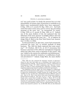 30                         BILSKI v. KAPPOS

                  STEVENS, J., concurring in judgment

ess” was used in §101 “to clarify the present law as to the
patentability of certain types of processes or methods as to
which some insubstantial doubts have been expressed.”
S. Rep. 1979, at 5; accord, H. Rep. 1923, at 6. And both
noted that those terms were used to convey the prevailing
meaning of the term “art,” “as interpreted” by courts,
S. Rep. 1979, at 17; accord, H. Rep. 1923, at 17. Indeed,
one of the main drafters of the Act explained that the
definition of the term “process” in §100(b) reflects “how the
courts have construed the term ‘art.’ ” Tr. of address by
Judge Giles S. Rich to the New York Patent Law Associa-
tion 7–8 (Nov. 6, 1952).
   As discussed above, by this time, courts had consistently
construed the term “art” to exclude methods of doing
business. The 1952 Act likely captured that same mean-
ing.38 Cf. Graham, 383 U. S., at 16–17 (reasoning that
because a provision of the 1952 Act “paraphrases language
which has often been used in decisions of the courts” and
was “added to the statute for uniformity and definiteness, ”
that provision should be treated as “a codification of judi-
cial precedents”).39 Indeed, Judge Rich, the main drafter
——————
   38 The 1952 Act also retained the language “invents or discovers,”

which by that time had taken on a connotation that would tend to
exclude business methods. See B. Evans & C. Evans, A Dictionary of
Contemporary Usage 137 (1957) (explaining that “discover; invent”
means “to make or create something new, especially, in modern usage,
something ingeniously devised to perform mechanical operations”).
   39 As explained in Part II, supra, the Court engages in a Jekyll-and-

Hyde form of interpretation with respect to the word “process” in §101.
It rejects the interpretation I proffer because the words “process” and
“method” do not, on their face, distinguish between different series of
acts. Ante, at 10. But it also rejects many sorts of processes without a
textual basis for doing so. See ante, at 4–5, 7, 12–15. And while the
Courts rests a great deal of weight on Parker v. Flook, 437 U. S. 584
(1978), for its analysis of abstract ideas, the Court minimizes Flook’s
rejection of “a purely literal reading of §101,” as well as Flook’s reliance
on the historical backdrop of §101 and our understanding of what “the
statute was enacted to protect,” id., at 588–590, 593; see also Diamond
 