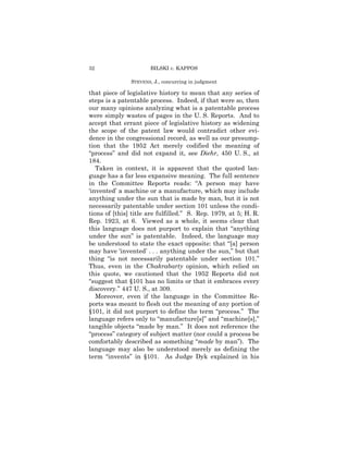 32                    BILSKI v. KAPPOS

               STEVENS, J., concurring in judgment

that piece of legislative history to mean that any series of
steps is a patentable process. Indeed, if that were so, then
our many opinions analyzing what is a patentable process
were simply wastes of pages in the U. S. Reports. And to
accept that errant piece of legislative history as widening
the scope of the patent law would contradict other evi-
dence in the congressional record, as well as our presump-
tion that the 1952 Act merely codified the meaning of
“process” and did not expand it, see Diehr, 450 U. S., at
184.
   Taken in context, it is apparent that the quoted lan-
guage has a far less expansive meaning. The full sentence
in the Committee Reports reads: “A person may have
‘invented’ a machine or a manufacture, which may include
anything under the sun that is made by man, but it is not
necessarily patentable under section 101 unless the condi-
tions of [this] title are fulfilled.” S. Rep. 1979, at 5; H. R.
Rep. 1923, at 6. Viewed as a whole, it seems clear that
this language does not purport to explain that “anything
under the sun” is patentable. Indeed, the language may
be understood to state the exact opposite: that “[a] person
may have ‘invented’ . . . anything under the sun,” but that
thing “is not necessarily patentable under section 101.”
Thus, even in the Chakrabarty opinion, which relied on
this quote, we cautioned that the 1952 Reports did not
“suggest that §101 has no limits or that it embraces every
discovery.” 447 U. S., at 309.
   Moreover, even if the language in the Committee Re-
ports was meant to flesh out the meaning of any portion of
§101, it did not purport to define the term “process.” The
language refers only to “manufacture[s]” and “machine[s],”
tangible objects “made by man.” It does not reference the
“process” category of subject matter (nor could a process be
comfortably described as something “made by man”). The
language may also be understood merely as defining the
term “invents” in §101. As Judge Dyk explained in his
 