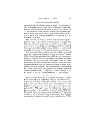 Cite as: 561 U. S. ____ (2010)          33

               STEVENS, J., concurring in judgment

opinion below, the phrase “made by man” “is reminiscent”
of a 1790’s description of the limits of English patent law,
that an “invention must be ‘made by man’ ” and cannot be
“ ‘a philosophical principle only, neither organized or capa-
ble of being organized’ from a patentable manufacture.”
545 F. 3d, at 976 (quoting Hornblower v. Boulton, 8 T. R.
95, 98 (K. B. 1799)).
    The 1952 Act, in short, cannot be understood as expand-
ing the scope of patentable subject matter by suggesting
that any series of steps may be patented as a “process”
under §101. If anything, the Act appears to have codified
the conclusion that subject matter which was understood
not to be patentable in 1952 was to remain unpatentable.
    Our recent case law reinforces my view that a series of
steps for conducting business is not a “process” under
§101. Since Congress passed the 1952 Act, we have never
ruled on whether that Act authorizes patents on business
methods. But we have cast significant doubt on that
proposition by giving substantial weight to the machine-
or-transformation test, as general methods of doing busi-
ness do not pass that test. And more recently, Members of
this Court have noted that patents on business methods
are of “suspect validity.” eBay Inc. v. MercExchange, L. L.
C., 547 U. S. 388, 397 (2006) (KENNEDY, J., concurring).
                       *    *    *
  Since at least the days of Assyrian merchants, people
have devised better and better ways to conduct business.
Yet it appears that neither the Patent Clause, nor early
patent law, nor the current §101 contemplated or was
publicly understood to mean that such innovations are
patentable. Although it may be difficult to define with
precision what is a patentable “process” under §101, the
historical clues converge on one conclusion: A business
method is not a “process.” And to the extent that there is
ambiguity, we should be mindful of our judicial role. “[W]e
 
