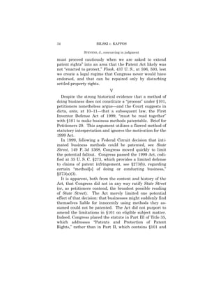 34                    BILSKI v. KAPPOS

               STEVENS, J., concurring in judgment

must proceed cautiously when we are asked to extend
patent rights” into an area that the Patent Act likely was
not “enacted to protect,” Flook, 437 U. S., at 596, 593, lest
we create a legal regime that Congress never would have
endorsed, and that can be repaired only by disturbing
settled property rights.
                               V
   Despite the strong historical evidence that a method of
doing business does not constitute a “process” under §101,
petitioners nonetheless argue—and the Court suggests in
dicta, ante, at 10–11—that a subsequent law, the First
Inventor Defense Act of 1999, “must be read together”
with §101 to make business methods patentable. Brief for
Petitioners 29. This argument utilizes a flawed method of
statutory interpretation and ignores the motivation for the
1999 Act.
   In 1999, following a Federal Circuit decision that inti-
mated business methods could be patented, see State
Street, 149 F. 3d 1368, Congress moved quickly to limit
the potential fallout. Congress passed the 1999 Act, codi-
fied at 35 U. S. C. §273, which provides a limited defense
to claims of patent infringement, see §273(b), regarding
certain “method[s] of doing or conducting business,”
§273(a)(3).
   It is apparent, both from the content and history of the
Act, that Congress did not in any way ratify State Street
(or, as petitioners contend, the broadest possible reading
of State Street). The Act merely limited one potential
effect of that decision: that businesses might suddenly find
themselves liable for innocently using methods they as-
sumed could not be patented. The Act did not purport to
amend the limitations in §101 on eligible subject matter.
Indeed, Congress placed the statute in Part III of Title 35,
which addresses “Patents and Protection of Patent
Rights,” rather than in Part II, which contains §101 and
 