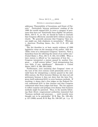 Cite as: 561 U. S. ____ (2010)          35

               STEVENS, J., concurring in judgment

addresses “Patentability of Inventions and Grant of Pat-
ents.” Particularly because petitioners’ reading of the
1999 Act would expand §101 to cover a category of proc-
esses that have not “historically been eligible” for patents,
Diehr, 450 U. S., at 184, we should be loath to conclude
that Congress effectively amended §101 without saying so
clearly. We generally presume that Congress “does not,
one might say, hide elephants in mouseholes.” Whitman
v. American Trucking Assns., Inc., 531 U. S. 457, 468
(2001).
   The Act therefore is, at best, merely evidence of 1999
legislative views on the meaning of the earlier, 1952 Act.
“[T]he views of a subsequent Congress,” however, “form a
hazardous basis for inferring the intent of an earlier one.”
United States v. Price, 361 U. S. 304, 313 (1960). When a
later statute is offered as “an expression of how the . . .
Congress interpreted a statute passed by another Con-
gress . . . a half century before,” “such interpretation has
very little, if any, significance.” Rainwater v. United
States, 356 U. S. 590, 593 (1958).
   Furthermore, even assuming that Congress’ views at
the turn of the 21st century could potentially serve as a
valid basis for interpreting a statute passed in the mid-
20th century, the First Inventor Defense Act does not aid
petitioners because it does not show that the later Con-
gress itself understood §101 to cover business methods. If
anything, it shows that a few judges on the Federal Cir-
cuit understood §101 in that manner and that Congress
understood what those judges had done. The Act appears
to reflect surprise and perhaps even dismay that business
methods might be patented. Thus, in the months follow-
ing State Street, congressional authorities lamented that
“business methods and processes . . . until recently were
thought not to be patentable,” H. R. Rep. No. 106–464,
p. 121 (1999); accord, H. R. Rep. No. 106–287, pt. 1, p. 31
 