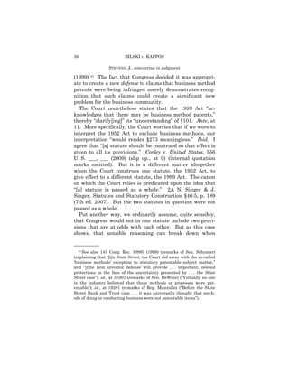 36                        BILSKI v. KAPPOS

                  STEVENS, J., concurring in judgment

(1999).41 The fact that Congress decided it was appropri-
ate to create a new defense to claims that business method
patents were being infringed merely demonstrates recog-
nition that such claims could create a significant new
problem for the business community.
  The Court nonetheless states that the 1999 Act “ac-
knowledges that there may be business method patents,”
thereby “clarify[ing]” its “understanding” of §101. Ante, at
11. More specifically, the Court worries that if we were to
interpret the 1952 Act to exclude business methods, our
interpretation “would render §273 meaningless.” Ibid. I
agree that “[a] statute should be construed so that effect is
given to all its provisions.” Corley v. United States, 556
U. S. ___, ___ (2009) (slip op., at 9) (internal quotation
marks omitted). But it is a different matter altogether
when the Court construes one statute, the 1952 Act, to
give effect to a different statute, the 1999 Act. The canon
on which the Court relies is predicated upon the idea that
“[a] statute is passed as a whole.” 2A N. Singer & J.
Singer, Statutes and Statutory Construction §46:5, p. 189
(7th ed. 2007). But the two statutes in question were not
passed as a whole.
  Put another way, we ordinarily assume, quite sensibly,
that Congress would not in one statute include two provi-
sions that are at odds with each other. But as this case
shows, that sensible reasoning can break down when

——————
  41 See also 145 Cong. Rec. 30985 (1999) (remarks of Sen. Schumer)

(explaining that “[i]n State Street, the Court did away with the so-called
‘business methods’ exception to statutory patentable subject matter,”
and “[t]he first inventor defense will provide . . . important, needed
protections in the face of the uncertainty presented by . . . the State
Street case”); id., at 31007 (remarks of Sen. DeWine) (“Virtually no one
in the industry believed that these methods or processes were pat-
entable”); id., at 19281 (remarks of Rep. Manzullo) (“Before the State
Street Bank and Trust case . . . it was universally thought that meth-
ods of doing or conducting business were not patentable items”).
 