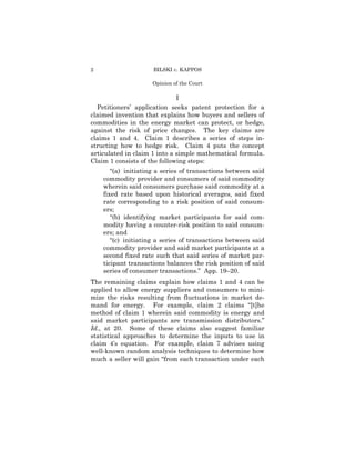2                    BILSKI v. KAPPOS

                     Opinion of the Court

                              I
  Petitioners’ application seeks patent protection for a
claimed invention that explains how buyers and sellers of
commodities in the energy market can protect, or hedge,
against the risk of price changes. The key claims are
claims 1 and 4. Claim 1 describes a series of steps in-
structing how to hedge risk. Claim 4 puts the concept
articulated in claim 1 into a simple mathematical formula.
Claim 1 consists of the following steps:
       “(a) initiating a series of transactions between said
    commodity provider and consumers of said commodity
    wherein said consumers purchase said commodity at a
    fixed rate based upon historical averages, said fixed
    rate corresponding to a risk position of said consum-
    ers;
       “(b) identifying market participants for said com-
    modity having a counter-risk position to said consum-
    ers; and
       “(c) initiating a series of transactions between said
    commodity provider and said market participants at a
    second fixed rate such that said series of market par-
    ticipant transactions balances the risk position of said
    series of consumer transactions.” App. 19–20.
The remaining claims explain how claims 1 and 4 can be
applied to allow energy suppliers and consumers to mini-
mize the risks resulting from fluctuations in market de-
mand for energy. For example, claim 2 claims “[t]he
method of claim 1 wherein said commodity is energy and
said market participants are transmission distributors.”
Id., at 20. Some of these claims also suggest familiar
statistical approaches to determine the inputs to use in
claim 4’s equation. For example, claim 7 advises using
well-known random analysis techniques to determine how
much a seller will gain “from each transaction under each
 