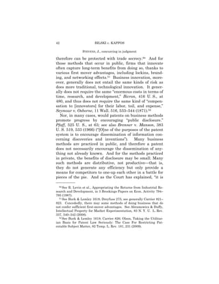 42                       BILSKI v. KAPPOS

                 STEVENS, J., concurring in judgment

therefore can be protected with trade secrecy.50 And for
those methods that occur in public, firms that innovate
often capture long-term benefits from doing so, thanks to
various first mover advantages, including lockins, brand-
ing, and networking effects.51 Business innovation, more-
over, generally does not entail the same kinds of risk as
does more traditional, technological innovation. It gener-
ally does not require the same “enormous costs in terms of
time, research, and development,” Bicron, 416 U. S., at
480, and thus does not require the same kind of “compen-
sation to [innovators] for their labor, toil, and expense,”
Seymour v. Osborne, 11 Wall. 516, 533–544 (1871).52
  Nor, in many cases, would patents on business methods
promote progress by encouraging “public disclosure.”
Pfaff, 525 U. S., at 63; see also Brenner v. Manson, 383
U. S. 519, 533 (1966) (“[O]ne of the purposes of the patent
system is to encourage dissemination of information con-
cerning discoveries and inventions”). Many business
methods are practiced in public, and therefore a patent
does not necessarily encourage the dissemination of any-
thing not already known. And for the methods practiced
in private, the benefits of disclosure may be small: Many
such methods are distributive, not productive—that is,
they do not generate any efficiency but only provide a
means for competitors to one-up each other in a battle for
pieces of the pie. And as the Court has explained, “it is
——————
  50 See R. Levin et al., Appropriating the Returns from Industrial Re-
search and Development, in 3 Brookings Papers on Econ. Activity 794–
795 (1987).
  51 See Burk & Lemley 1618; Dreyfuss 275; see generally Carrier 821–

823. Concededly, there may some methods of doing business that do
not confer sufficient first-mover advantages. See Abramowicz & Duffy,
Intellectual Property for Market Experimentation, 83 N. Y. U. L. Rev.
337, 340–342 (2008).
  52 See Burk & Lemley 1618; Carrier 826; Olson, Taking the Utilitar-

ian Basis for Patent Law Seriously: The Case For Restricting Pat-
entable Subject Matter, 82 Temp. L. Rev. 181, 231 (2009).
 