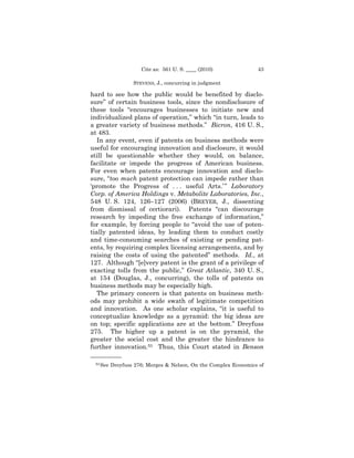 Cite as: 561 U. S. ____ (2010)              43

                  STEVENS, J., concurring in judgment

hard to see how the public would be benefited by disclo-
sure” of certain business tools, since the nondisclosure of
these tools “encourages businesses to initiate new and
individualized plans of operation,” which “in turn, leads to
a greater variety of business methods.” Bicron, 416 U. S.,
at 483.
   In any event, even if patents on business methods were
useful for encouraging innovation and disclosure, it would
still be questionable whether they would, on balance,
facilitate or impede the progress of American business.
For even when patents encourage innovation and disclo-
sure, “too much patent protection can impede rather than
‘promote the Progress of . . . useful Arts.’ ” Laboratory
Corp. of America Holdings v. Metabolite Laboratories, Inc.,
548 U. S. 124, 126–127 (2006) (BREYER, J., dissenting
from dismissal of certiorari). Patents “can discourage
research by impeding the free exchange of information,”
for example, by forcing people to “avoid the use of poten-
tially patented ideas, by leading them to conduct costly
and time-consuming searches of existing or pending pat-
ents, by requiring complex licensing arrangements, and by
raising the costs of using the patented” methods. Id., at
127. Although “[e]very patent is the grant of a privilege of
exacting tolls from the public,” Great Atlantic, 340 U. S.,
at 154 (Douglas, J., concurring), the tolls of patents on
business methods may be especially high.
   The primary concern is that patents on business meth-
ods may prohibit a wide swath of legitimate competition
and innovation. As one scholar explains, “it is useful to
conceptualize knowledge as a pyramid: the big ideas are
on top; specific applications are at the bottom.” Dreyfuss
275. The higher up a patent is on the pyramid, the
greater the social cost and the greater the hindrance to
further innovation.53 Thus, this Court stated in Benson
——————
 53 See   Dreyfuss 276; Merges & Nelson, On the Complex Economics of
 