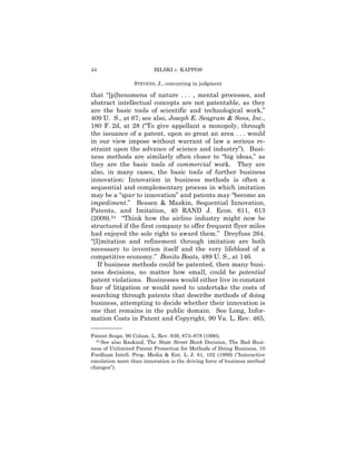44                       BILSKI v. KAPPOS

                 STEVENS, J., concurring in judgment

that “[p]henomena of nature . . . , mental processes, and
abstract intellectual concepts are not patentable, as they
are the basic tools of scientific and technological work,”
409 U. S., at 67; see also, Joseph E. Seagram & Sons, Inc.,
180 F. 2d, at 28 (“To give appellant a monopoly, through
the issuance of a patent, upon so great an area . . . would
in our view impose without warrant of law a serious re-
straint upon the advance of science and industry”). Busi-
ness methods are similarly often closer to “big ideas,” as
they are the basic tools of commercial work. They are
also, in many cases, the basic tools of further business
innovation: Innovation in business methods is often a
sequential and complementary process in which imitation
may be a “spur to innovation” and patents may “become an
impediment.” Bessen & Maskin, Sequential Innovation,
Patents, and Imitation, 40 RAND J. Econ. 611, 613
(2009).54 “Think how the airline industry might now be
structured if the first company to offer frequent flyer miles
had enjoyed the sole right to award them.” Dreyfuss 264.
“[I]mitation and refinement through imitation are both
necessary to invention itself and the very lifeblood of a
competitive economy.” Bonito Boats, 489 U. S., at 146.
   If business methods could be patented, then many busi-
ness decisions, no matter how small, could be potential
patent violations. Businesses would either live in constant
fear of litigation or would need to undertake the costs of
searching through patents that describe methods of doing
business, attempting to decide whether their innovation is
one that remains in the public domain. See Long, Infor-
mation Costs in Patent and Copyright, 90 Va. L. Rev. 465,
——————
Patent Scope, 90 Colum. L. Rev. 839, 873–878 (1990).
  54 See also Raskind, The State Street Bank Decision, The Bad Busi-

ness of Unlimited Patent Protection for Methods of Doing Business, 10
Fordham Intell. Prop. Media & Ent. L. J. 61, 102 (1999) (“Interactive
emulation more than innovation is the driving force of business method
changes”).
 