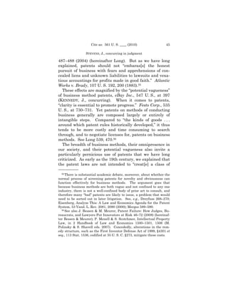 Cite as: 561 U. S. ____ (2010)                   45

                  STEVENS, J., concurring in judgment

487–488 (2004) (hereinafter Long). But as we have long
explained, patents should not “embaras[s] the honest
pursuit of business with fears and apprehensions of con-
cealed liens and unknown liabilities to lawsuits and vexa-
tious accountings for profits made in good faith.” Atlantic
Works v. Brady, 107 U. S. 192, 200 (1883).55
   These effects are magnified by the “potential vagueness”
of business method patents, eBay Inc., 547 U. S., at 397
(KENNEDY, J., concurring). When it comes to patents,
“clarity is essential to promote progress.” Festo Corp., 535
U. S., at 730–731. Yet patents on methods of conducting
business generally are composed largely or entirely of
intangible steps. Compared to “the kinds of goods . . .
around which patent rules historically developed,” it thus
tends to be more costly and time consuming to search
through, and to negotiate licenses for, patents on business
methods. See Long 539, 470.56
   The breadth of business methods, their omnipresence in
our society, and their potential vagueness also invite a
particularly pernicious use of patents that we have long
criticized. As early as the 19th century, we explained that
the patent laws are not intended to “creat[e] a class of
——————
  55 There is substantial academic debate, moreover, about whether the

normal process of screening patents for novelty and obviousness can
function effectively for business methods. The argument goes that
because business methods are both vague and not confined to any one
industry, there is not a well-confined body of prior art to consult, and
therefore many “bad” patents are likely to issue, a problem that would
need to be sorted out in later litigation. See, e.g., Dreyfuss 268–270;
Eisenberg, Analyze This: A Law and Economics Agenda for the Patent
System, 53 Vand. L. Rev. 2081, 2090 (2000); Merges 589–590.
  56 See also J. Bessen & M. Meurer, Patent Failure: How Judges, Bu-

reaucrats, and Lawyers Put Innovators at Risk 46–72 (2008) (hereinaf-
ter Bessen & Meurer); P. Menell & S. Scotchmer, Intellectual Property
Law, in 2 Handbook of Law and Economics 1500–1501, 1506 (M.
Polinsky & S. Shavell eds. 2007). Concededly, alterations in the rem-
edy structure, such as the First Inventor Defense Act of 1999, §4301 et
seq., 113 Stat. 1536, codified at 35 U. S. C. §273, mitigate these costs.
 