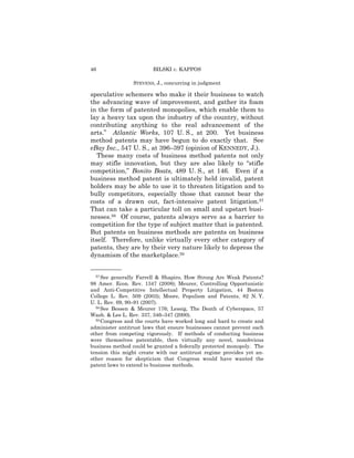 46                      BILSKI v. KAPPOS

                STEVENS, J., concurring in judgment

speculative schemers who make it their business to watch
the advancing wave of improvement, and gather its foam
in the form of patented monopolies, which enable them to
lay a heavy tax upon the industry of the country, without
contributing anything to the real advancement of the
arts.” Atlantic Works, 107 U. S., at 200. Yet business
method patents may have begun to do exactly that. See
eBay Inc., 547 U. S., at 396–397 (opinion of KENNEDY, J.).
   These many costs of business method patents not only
may stifle innovation, but they are also likely to “stifle
competition,” Bonito Boats, 489 U. S., at 146. Even if a
business method patent is ultimately held invalid, patent
holders may be able to use it to threaten litigation and to
bully competitors, especially those that cannot bear the
costs of a drawn out, fact-intensive patent litigation.57
That can take a particular toll on small and upstart busi-
nesses.58 Of course, patents always serve as a barrier to
competition for the type of subject matter that is patented.
But patents on business methods are patents on business
itself. Therefore, unlike virtually every other category of
patents, they are by their very nature likely to depress the
dynamism of the marketplace.59

——————
  57 See generally Farrell & Shapiro, How Strong Are Weak Patents?

98 Amer. Econ. Rev. 1347 (2008); Meurer, Controlling Opportunistic
and Anti-Competitive Intellectual Property Litigation, 44 Boston
College L. Rev. 509 (2003); Moore, Populism and Patents, 82 N. Y.
U. L. Rev. 69, 90–91 (2007).
  58 See Bessen & Meurer 176; Lessig, The Death of Cyberspace, 57

Wash. & Lee L. Rev. 337, 346–347 (2000).
  59 Congress and the courts have worked long and hard to create and

administer antitrust laws that ensure businesses cannot prevent each
other from competing vigorously. If methods of conducting business
were themselves patentable, then virtually any novel, nonobvious
business method could be granted a federally protected monopoly. The
tension this might create with our antitrust regime provides yet an-
other reason for skepticism that Congress would have wanted the
patent laws to extend to business methods.
 