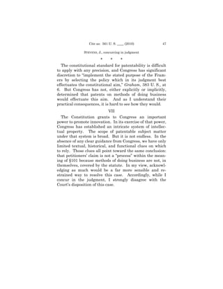 Cite as: 561 U. S. ____ (2010)          47

              STEVENS, J., concurring in judgment

                        *     *     *
  The constitutional standard for patentability is difficult
to apply with any precision, and Congress has significant
discretion to “implement the stated purpose of the Fram-
ers by selecting the policy which in its judgment best
effectuates the constitutional aim,” Graham, 383 U. S., at
6. But Congress has not, either explicitly or implicitly,
determined that patents on methods of doing business
would effectuate this aim. And as I understand their
practical consequences, it is hard to see how they would.
                              VII
  The Constitution grants to Congress an important
power to promote innovation. In its exercise of that power,
Congress has established an intricate system of intellec-
tual property. The scope of patentable subject matter
under that system is broad. But it is not endless. In the
absence of any clear guidance from Congress, we have only
limited textual, historical, and functional clues on which
to rely. Those clues all point toward the same conclusion:
that petitioners’ claim is not a “process” within the mean-
ing of §101 because methods of doing business are not, in
themselves, covered by the statute. In my view, acknowl-
edging as much would be a far more sensible and re-
strained way to resolve this case. Accordingly, while I
concur in the judgment, I strongly disagree with the
Court’s disposition of this case.
 