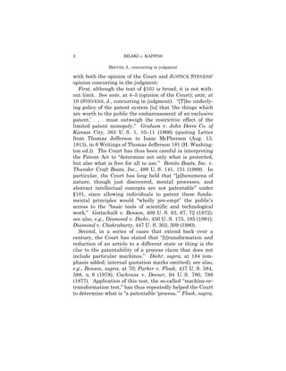 2                     BILSKI v. KAPPOS

               BREYER, J., concurring in judgment

with both the opinion of the Court and JUSTICE STEVENS’
opinion concurring in the judgment:
   First, although the text of §101 is broad, it is not with-
out limit. See ante, at 4–5 (opinion of the Court); ante, at
10 (STEVENS, J., concurring in judgment). “[T]he underly-
ing policy of the patent system [is] that ‘the things which
are worth to the public the embarrassment of an exclusive
patent,’ . . . must outweigh the restrictive effect of the
limited patent monopoly.” Graham v. John Deere Co. of
Kansas City, 383 U. S. 1, 10–11 (1966) (quoting Letter
from Thomas Jefferson to Isaac McPherson (Aug. 13,
1813), in 6 Writings of Thomas Jefferson 181 (H. Washing-
ton ed.)). The Court has thus been careful in interpreting
the Patent Act to “determine not only what is protected,
but also what is free for all to use.” Bonito Boats, Inc. v.
Thunder Craft Boats, Inc., 489 U. S. 141, 151 (1989). In
particular, the Court has long held that “[p]henomena of
nature, though just discovered, mental processes, and
abstract intellectual concepts are not patentable” under
§101, since allowing individuals to patent these funda-
mental principles would “wholly pre-empt” the public’s
access to the “basic tools of scientific and technological
work.” Gottschalk v. Benson, 409 U. S. 63, 67, 72 (1972);
see also, e.g., Diamond v. Diehr, 450 U. S. 175, 185 (1981);
Diamond v. Chakrabarty, 447 U. S. 303, 309 (1980).
   Second, in a series of cases that extend back over a
century, the Court has stated that “[t]ransformation and
reduction of an article to a different state or thing is the
clue to the patentability of a process claim that does not
include particular machines.” Diehr, supra, at 184 (em-
phasis added; internal quotation marks omitted); see also,
e.g., Benson, supra, at 70; Parker v. Flook, 437 U. S. 584,
588, n. 9 (1978); Cochrane v. Deener, 94 U. S. 780, 788
(1877). Application of this test, the so-called “machine-or-
transformation test,” has thus repeatedly helped the Court
to determine what is “a patentable ‘process.’ ” Flook, supra,
 