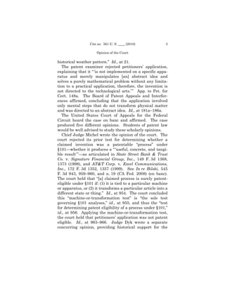Cite as: 561 U. S. ____ (2010)            3

                      Opinion of the Court

historical weather pattern.” Id., at 21.
   The patent examiner rejected petitioners’ application,
explaining that it “ ‘is not implemented on a specific appa-
ratus and merely manipulates [an] abstract idea and
solves a purely mathematical problem without any limita-
tion to a practical application, therefore, the invention is
not directed to the technological arts.’ ” App. to Pet. for
Cert. 148a. The Board of Patent Appeals and Interfer-
ences affirmed, concluding that the application involved
only mental steps that do not transform physical matter
and was directed to an abstract idea. Id., at 181a–186a.
   The United States Court of Appeals for the Federal
Circuit heard the case en banc and affirmed. The case
produced five different opinions. Students of patent law
would be well advised to study these scholarly opinions.
   Chief Judge Michel wrote the opinion of the court. The
court rejected its prior test for determining whether a
claimed invention was a patentable “process” under
§101—whether it produces a “ ‘useful, concrete, and tangi-
ble result’ ”—as articulated in State Street Bank & Trust
Co. v. Signature Financial Group, Inc., 149 F. 3d 1368,
1373 (1998), and AT&T Corp. v. Excel Communications,
Inc., 172 F. 3d 1352, 1357 (1999). See In re Bilski, 545
F. 3d 943, 959–960, and n. 19 (CA Fed. 2008) (en banc).
The court held that “[a] claimed process is surely patent-
eligible under §101 if: (1) it is tied to a particular machine
or apparatus, or (2) it transforms a particular article into a
different state or thing.” Id., at 954. The court concluded
this “machine-or-transformation test” is “the sole test
governing §101 analyses,” id., at 955, and thus the “test
for determining patent eligibility of a process under §101,”
id., at 956. Applying the machine-or-transformation test,
the court held that petitioners’ application was not patent
eligible. Id., at 963–966. Judge Dyk wrote a separate
concurring opinion, providing historical support for the
 