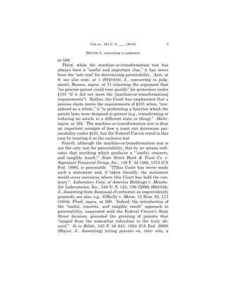 Cite as: 561 U. S. ____ (2010)           3

               BREYER, J., concurring in judgment

at 589.
   Third, while the machine-or-transformation test has
always been a “useful and important clue,” it has never
been the “sole test” for determining patentability. Ante, at
8; see also ante, at 1 (STEVENS, J., concurring in judg-
ment); Benson, supra, at 71 (rejecting the argument that
“no process patent could ever qualify” for protection under
§101 “if it did not meet the [machine-or-transformation]
requirements”). Rather, the Court has emphasized that a
process claim meets the requirements of §101 when, “con-
sidered as a whole,” it “is performing a function which the
patent laws were designed to protect (e.g., transforming or
reducing an article to a different state or thing).” Diehr,
supra, at 192. The machine-or-transformation test is thus
an important example of how a court can determine pat-
entability under §101, but the Federal Circuit erred in this
case by treating it as the exclusive test.
   Fourth, although the machine-or-transformation test is
not the only test for patentability, this by no means indi-
cates that anything which produces a “ ‘useful, concrete,
and tangible result,’ ” State Street Bank & Trust Co. v.
Signature Financial Group, Inc., 149 F. 3d 1368, 1373 (CA
Fed. 1998), is patentable. “[T]his Court has never made
such a statement and, if taken literally, the statement
would cover instances where this Court has held the con-
trary.” Laboratory Corp. of America Holdings v. Metabo-
lite Laboratories, Inc., 548 U. S. 124, 136 (2006) (BREYER,
J., dissenting from dismissal of certiorari as improvidently
granted); see also, e.g., O’Reilly v. Morse, 15 How. 62, 117
(1854); Flook, supra, at 590. Indeed, the introduction of
the “useful, concrete, and tangible result” approach to
patentability, associated with the Federal Circuit’s State
Street decision, preceded the granting of patents that
“ranged from the somewhat ridiculous to the truly ab-
surd.” In re Bilski, 545 F. 3d 943, 1004 (CA Fed. 2008)
(Mayer, J., dissenting) (citing patents on, inter alia, a
 