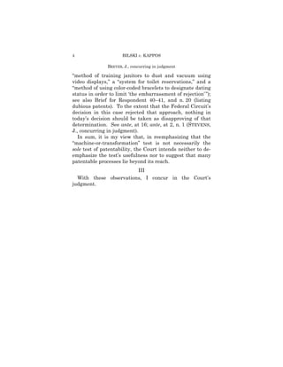 4                     BILSKI v. KAPPOS

               BREYER, J., concurring in judgment

“method of training janitors to dust and vacuum using
video displays,” a “system for toilet reservations,” and a
“method of using color-coded bracelets to designate dating
status in order to limit ‘the embarrassment of rejection’ ”);
see also Brief for Respondent 40–41, and n. 20 (listing
dubious patents). To the extent that the Federal Circuit’s
decision in this case rejected that approach, nothing in
today’s decision should be taken as disapproving of that
determination. See ante, at 16; ante, at 2, n. 1 (STEVENS,
J., concurring in judgment).
   In sum, it is my view that, in reemphasizing that the
“machine-or-transformation” test is not necessarily the
sole test of patentability, the Court intends neither to de-
emphasize the test’s usefulness nor to suggest that many
patentable processes lie beyond its reach.
                        III
  With these observations, I concur in the Court’s
judgment.
 
