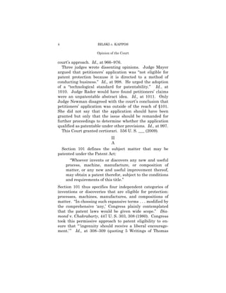 4                    BILSKI v. KAPPOS

                     Opinion of the Court

court’s approach. Id., at 966–976.
  Three judges wrote dissenting opinions. Judge Mayer
argued that petitioners’ application was “not eligible for
patent protection because it is directed to a method of
conducting business.” Id., at 998. He urged the adoption
of a “technological standard for patentability.” Id., at
1010. Judge Rader would have found petitioners’ claims
were an unpatentable abstract idea. Id., at 1011. Only
Judge Newman disagreed with the court’s conclusion that
petitioners’ application was outside of the reach of §101.
She did not say that the application should have been
granted but only that the issue should be remanded for
further proceedings to determine whether the application
qualified as patentable under other provisions. Id., at 997.
  This Court granted certiorari. 556 U. S. ___ (2009).
                           II
                           A
  Section 101 defines the subject matter that may be
patented under the Patent Act:
      “Whoever invents or discovers any new and useful
    process, machine, manufacture, or composition of
    matter, or any new and useful improvement thereof,
    may obtain a patent therefor, subject to the conditions
    and requirements of this title.”
Section 101 thus specifies four independent categories of
inventions or discoveries that are eligible for protection:
processes, machines, manufactures, and compositions of
matter. “In choosing such expansive terms . . . modified by
the comprehensive ‘any,’ Congress plainly contemplated
that the patent laws would be given wide scope.” Dia-
mond v. Chakrabarty, 447 U. S. 303, 308 (1980). Congress
took this permissive approach to patent eligibility to en-
sure that “ ‘ingenuity should receive a liberal encourage-
ment.’ ” Id., at 308–309 (quoting 5 Writings of Thomas
 