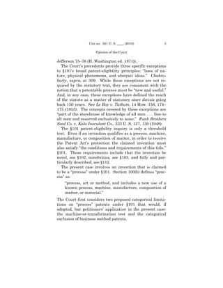 Cite as: 561 U. S. ____ (2010)            5

                     Opinion of the Court

Jefferson 75–76 (H. Washington ed. 1871)).
   The Court’s precedents provide three specific exceptions
to §101’s broad patent-eligibility principles: “laws of na-
ture, physical phenomena, and abstract ideas.” Chakra-
barty, supra, at 309. While these exceptions are not re-
quired by the statutory text, they are consistent with the
notion that a patentable process must be “new and useful.”
And, in any case, these exceptions have defined the reach
of the statute as a matter of statutory stare decisis going
back 150 years. See Le Roy v. Tatham, 14 How. 156, 174–
175 (1853). The concepts covered by these exceptions are
“part of the storehouse of knowledge of all men . . . free to
all men and reserved exclusively to none.” Funk Brothers
Seed Co. v. Kalo Inoculant Co., 333 U. S. 127, 130 (1948).
   The §101 patent-eligibility inquiry is only a threshold
test. Even if an invention qualifies as a process, machine,
manufacture, or composition of matter, in order to receive
the Patent Act’s protection the claimed invention must
also satisfy “the conditions and requirements of this title.”
§101. Those requirements include that the invention be
novel, see §102, nonobvious, see §103, and fully and par-
ticularly described, see §112.
   The present case involves an invention that is claimed
to be a “process” under §101. Section 100(b) defines “proc-
ess” as:
    “process, art or method, and includes a new use of a
    known process, machine, manufacture, composition of
    matter, or material.”
The Court first considers two proposed categorical limita-
tions on “process” patents under §101 that would, if
adopted, bar petitioners’ application in the present case:
the machine-or-transformation test and the categorical
exclusion of business method patents.
 