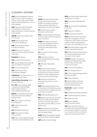 GLOSSARIO e ACRONIMI
Glossario e acronimi


                       ADM: (Add Drop Multiplexer): elemento          cliente)                                      NGOs: Non Governmental Organizations
                       della rete che è in grado di accettare in                                                    (Organizzazioni non profit)
                                                                      HSDPA: High Speed Dowlink Packet
                       ingresso un flusso dati e inserirlo (Add) o
                                                                      Access (una tecnologia superiore              OMS: Organizzazione Mondiale della
                       prelevarlo (Drop) direttamente in o da una
                                                                      all’UMTS che permette di ampliare la          Sanità
                       trama aggregata
                                                                      larghezza di banda delle attuali reti
                                                                                                                    NYSE: New York Stock Exchange (Borsa
                       ADSL: Asymmetric Digital Subscriber            raggiungendo una velocità più elevata)
                                                                                                                    di New York)
                       Line (protocollo di comunicazione
                                                                      KPI: Key Performance Indicator
                       digitale utilizzato per connessioni Internet                                                 ODV: Organismo di Vigilanza
                                                                      (indicatore di performance)
                       ad alta velocità)
                                                                                                                    OO.SS.: Organizzazioni Sindacali
                                                                      IARC: International Agency for Research
                       AGCOM: Autorità per le Garanzie nelle
                                                                      on Cancer (l’Agenzia Internazionale per la    PSAX: Packet Star Access Concentrator
                       Comunicazioni
                                                                      Ricerca sul Cancro)                           (dispositivo che aggrega su un’unica
                       AGCM: Autorità Garante della                                                                 infrastruttura di rete il traffico proveniente
                                                                      ICNIRP: International Commission
                       Concorrenza e del Mercato                                                                    da diverse sorgenti, caratterizzate da
                                                                      on Non-Ionizing Radiation Protection
                                                                                                                    tecnologie e tipi di dato differenti tra loro)
                       AMG: Automatic Meter Reading                   (Commissione Internazionale per
                       (Contatore automatico)                         la Protezione dalle Radiazioni Non-           RND: Responsible Network Deployment
                                                                      Ionizzanti)                                   (sviluppo responsabile della rete)
                       ASPHI: Avviamento e Sviluppo di
                       Progetti per ridurre l’Handicap mediante       ICT: Information & Communication              SAR: Specific Absorption Rate (indicatore
                       l’Informatica                                  Technology                                    per misurare la potenza assorbita dal
                                                                                                                    corpo sotto forma di calore)
                       Broadband: banda larga                         IFRS: International Financial
                                                                      Reporting Standards (principi contabili       SCENIHR: Scientific Committee on
                       CdA: Consiglio di Amministrazione
                                                                      internazionali)                               Emerging and Newly Identified Health
                       CDI: Customer Delight Index (indice del                                                      Risks (Comitato scientifico della
                                                                      IMS: Information Management
                       grado di soddisfazione del Cliente)                                                          Commissione Europea)
                                                                      System
                       CED: Centro Elaborazione Dati                                                                SIM: Subscriber Identity Module
                                                                      IPTV: Internet Protocol Television
                       CEO: Chief Executive Officer                   (sistema atto a utilizzare l’infrastruttura   SMS: Short Message Services
                       (Amministratore Delegato)                      di trasporto IP per veicolare contenuti
                                                                                                                    SOX: Sarbanes Oxley Act (Legge Federale
                                                                      televisivi in formato digitale attraverso
                       CHURN Rate: Tasso d’abbandono di un                                                          Americana del 2002)
                                                                      connessione internet a banda larga)
                       servizio da parte del cliente
                                                                                                                    SRB: Stazioni Radio Base
                                                                      IVR: Interactive Voice Response
                       Code of Ethical Purchasing: Codice
                                                                      (risponditore automatico con menù             SSI: Swedish Radiation Protection
                       Etico per gli Acquisti
                                                                      interattivo)                                  (Authority Autorità Svedese per la
                       CR o CSR: Corporate Responsibility                                                           Protezione dalle Radiazioni)
                                                                      MGW: Media Gateway (dispositivo che
                       o Corporate Social Responsibility
                                                                      connette diverse reti di telecomunicazioni    Stakeholder: soggetto “portatore
                       (Responsabilità d’Impresa o
                                                                      convertendo tra loro le differenti tecniche   d’interesse”
                       Responsabilità Sociale d’Impresa)
                                                                      di trasmissione e codifica)                   TAR: Tribunale Amministrativo Regionale
                       EBITDA: Earning Before Interests Taxes
                                                                      MMS: Multimedia Messaging Service             TEP: tonnellata equivalente di petrolio
                       Depreciation Amortization (Margine
                       Operativo Lordo)                               MSC: Mobile Switching Center (elemento        TLC: Telecomunicazioni
                                                                      della rete di telefonia mobile GSM che
                       EMF: Electromagnetic Field (campi
                                                                      interfaccia il controller della stessa, il    UMTS: Universal Mobile
                       elettromagnetici)
                                                                      Base Station Controller (BSC), con la rete    Telecommunication System
                       FCC: Federal Communication                     telefonica fissa                              VoIP: Voice over Internet Protocol
                       Commission
                                                                      MSS: Mobile Switching centre Server           (tecnologia che rende possibile effettuare
                       GRI: Global Reporting Initiative               (svolge le stesse funzioni dell’MSC per la    una conversazione telefonica sfruttando
                                                                      rete di terza generazione)                    una connessione internet o un’altra rete
                       GSM: Global System for Mobile
                                                                                                                    dedicata che utilizza il protocollo IP)
                       Communications                                 MVNO: Mobile Virtual Network Operator
                       HLR: Home Location Register (database          (Operatore Virtuale di Telefonia Mobile)
                       contenente i dati dell’abbonamento del         MNP: Mobile Number Portability




             104
 