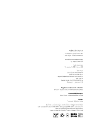 Vodafone Omnitel N.V.

                                                    Società del Gruppo Vodafone PLC
                                                    Sede Legale: Amsterdam (Olanda)

                                                     Sede amministrativa e gestionale:
                                                             Via Jervis, 13 Ivrea (TO)

                                                                    Sede Direzionale:
                                                    Via Caboto, 15 20094 Corsico (MI)

                                                                             Dati legali:
                                                        Codice Fiscale: 93026890017
                                                            Partita IVA: 08539010010
                                      Registro delle Imprese di Torino: 93026890017
                                                                           REA: 974956
                                             Capitale Sociale: Euro 2.305.099.887,30 i.v.
                                                        Costituita il: 9 dicembre 1999



                                            Progetto e coordinamento editoriale:
                                Direzione Relazioni Istituzionali & CSR Vodafone Italia

                                                            Supporto metodologico:
                                            Athur D.Little Sustainability & Risk practice

                                                                              Design:
                                                          Treebrand – Industree Group

                  Stampato su carta ecologica Freelife Cento di Fedrigoni Cartiere SpA,
carta riciclata ottenuta con il 60% di fibre di recupero e il 40% di fibre post-consumer
                                   ottenute da foreste gestite in maniera responsabile.
                          Carta con marchio europeo di qualità Ecolabel nr. IT/011/04
 