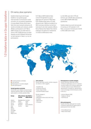 Chi siamo, dove operiamo
1.0 Vodafone Italia e il Gruppo Vodafone


                                           Vodafone Italia fa parte del Gruppo                  Al 31 Marzo 2009 Vodafone Italia                   La rete GSM copre oltre il 97% del
                                           Vodafone, il più grande gruppo                       conta 8.164 dipendenti ai quali si                 territorio, pari al 99,4% della popolazione,
                                           internazionale di comunicazioni mobili               aggiungono 81 persone di Tele2 Italia              la rete UMTS/HSDPA l’80% della
                                           al mondo, con una presenza significativa             S.p.A. Vodafone Italia opera in 55 sedi,           popolazione.
                                           in Europa, Medio Oriente, Africa, Asia e             attraverso oltre 7.000 punti vendita di cui
                                           Stati Uniti, dove è presente attraverso 20           900 monomarca distribuiti sul territorio           Vodafone Italia ha accordi internazionali
                                           società controllate, joint ventures, società         nazionale, 8 call center operativi a Milano,       di roaming con 545 operatori in 241
                                           affiliate e partecipazioni. Al 31 Marzo              Roma, Padova, Ivrea, Napoli, Pisa, Catania         Paesi, una quota di mercato pari al 32,5%
                                           2009 il Gruppo ha circa 303 milioni di               e Bologna che gestiscono mediamente                e 29.812.000 clienti mobili.
                                           clienti e oltre 79.000 persone; ha inoltre           7,4 milioni di telefonate al mese.
                                           stipulato accordi di Network Partnership
                                           con altri operatori in Paesi in cui non ha
                                           partecipazioni.




                                              Società operative controllate                     Joint ventures                                     Partecipazioni in società collegate
                                              Joint ventures                                    Società nelle quali sussiste controllo congiunto   Società nell’ambito delle quali sussiste
                                              Partecipazioni in società collegate               con almeno un altro soggetto.                      un’influenza significativa, ma non il controllo o
                                              Altre partecipazioni                                                                                 controllo congiunto. Per influenza significativa
                                                                                                •	 Vodafone Fiji                                   si intende il potere di essere effettivamente
                                           Società operative controllate                        •	 Polkomel (Polonia)                              rappresentati e consultati (es. rappresentanza
                                           Società delle quali si detiene una quota di parte-   •	 Indus Towers (India)                            in seno al Consiglio di Amministrazione, diritto
                                           cipazione superiore al 50% o nei confronti delle     •	 Omnitel (Vodafone Italia)                       di veto ecc.).
                                           quali sussiste un controllo operativo di fatto.
                                                                                                Società collegate in:                               •	 Verizon Wireless (USA)
                                           Europa           Africa e Europa Asia, Pacifico e     •	 Sudafrica                                       •	 Safaricom (Kenia)
                                                            Centrale        Medio Oriente        •	 Repubblica Democratica del Congo                •	 SFR (Francia)
                                                                                                 •	 Lesotho
                                           Albania          Repubblica Ceca   Australia          •	 Mozambico
                                           Germania         Ghana             Egitto             •	 Tanzania                                       Altre partecipazioni
                                           Grecia           Ungheria          India
                                                                                                                                                   Società nell’ambito delle quali non sussiste
                                           Irlanda          Romania           Nuova Zelanda
                                                                                                                                                   un’influenza significativa (di regola quote di
                                           Italia           Turchia           Qatar
                                           Malta                                                                                                   partecipazione minori del 20%).
                                           Olanda
                                           Portogallo                                                                                               •	 China Mobile (Cina)
                                           Spagna                                                                                                   •	 Bharti Airtel (India)
                                           Regno Unito




                                 12
 