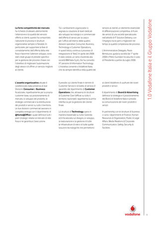 1.0 Vodafone Italia e il Gruppo Vodafone
La forte competitività del mercato               Tra i cambiamenti organizzativi si             servizio al cliente un elemento essenziale
ha richiesto di elevare ulteriormente            segnala la creazione di team dedicati          di differenziazione competitiva, di fruire
l’attenzione e la qualità del servizio           allo sviluppo tecnologico e commerciale        dei servizi di una società specializzata
offerto ai clienti, questo ha comportato         dell’offerta di servizi per la casa e          nell’attività di IT Solution Delivery, con
l’adozione di processi e strutture               per l’ufficio all’interno delle quattro        l’impegno tra le parti a migliorare nel
organizzative semplici e flessibili. In          divisioni operative: Consumer, Business,       tempo la qualità complessiva dei processi.
particolare, per supportare la fase di           Technology e Customer Operations,
consolidamento dell’offerta della rete           in quest’ottica, continua il processo di       L’Amministratore Delegato, Paolo
fissa e favorirne l’ulteriore sviluppo, sono     integrazione di Tele2. In aprile del 2008      Bertoluzzo, guida la società dal 1° aprile
stati creati gruppi di presidio specifico        è stato ceduto un ramo d’azienda alla          2008 e Pietro Guindani ha assunto il ruolo
per la gestione dei processi chiave con          società IBM Italia S.p.A. che ha coinvolto     di Presidente a partire da luglio 2008.
l’obiettivo di migliorare l’automazione          97 persone di Information Technology.
degli stessi e di offrire un servizio migliore   L’iniziativa consente a Vodafone Italia,
al cliente.                                      che da sempre identifica nella qualità del




L’assetto organizzativo attuale è                Il presidio sul cliente finale in termini di   ai clienti Vodafone di usufruire dei nostri
caratterizzato dalla presenza di due             Customer Service e di livello di servizio è    prodotti e servizi.
Divisioni: Consumer e Business                   garantito dal dipartimento di Customer
focalizzate, rispettivamente per la propria      Operations che, attraverso le strutture        Il dipartimento di Brand & Advertising
customer base, sul posizionamento di             di Customer Care (diffuse su tutto il          definisce la strategia e il posizionamento
mercato, lo sviluppo del prodotto, le            territorio nazionale), rappresenta la prima    del Brand di Vodafone Italia e presidia
strategie commerciali e la distribuzione         interfaccia per la gestione del cliente        la comunicazione dei nostri prodotti e
dei prodotti e servizi su tutto il territorio.   finale.                                        servizi.
Le due divisioni commerciali lavorano in
completa sinergia con il dipartimento di         La struttura di Technology opera in            In partnership con le strutture di business
@Home@Office il quale definisce tutti i          maniera trasversale su tutta l’azienda         ci sono i dipartimenti di Finance, Human
piani strategici relativi al mercato di rete     ed è focalizzata sul disegno, lo sviluppo,     Resources & Organization, Public & Legal
fissa e ne garantisce l’esecuzione.              la realizzazione e la gestione di tutte        Affairs, Media Relations & Corporate
                                                 le infrastrutture di rete e di tutte quelle    Communication, Safety, Security &
                                                 soluzioni tecnologiche che permettono          Facilities.




                                                                                                                                              13
 