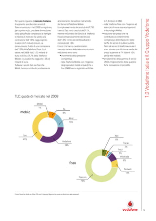 1.0 Vodafone Italia e il Gruppo Vodafone
Per quanto riguarda il mercato Italiano,                     all’andamento del settore: nell’ambito           di 1,3 milioni di SIM);
il segmento specifico dei servizi di                         dei Servizi di Telefonia Mobile                - nella Telefonia Fissa, con l’ingresso ad
Telecomunicazioni nel 2008 ha registrato,                    (complessivamente decresciuti dell1,7%),         esempio di nuovi operatori operanti
per la prima volta, una lieve diminuzione                    i servizi Dati sono cresciuti dell’11%,          in tecnologia WiMax;
della spesa finale complessiva di famiglie                   mentre nell’ambito dei Servizi di Telefonia    • riduzione dei prezzi che ha
e imprese. Il mercato ha subito una                          Fissa (complessivamente decresciuti              contribuito al contenimento
contrazione dell’1,8%, raggiungendo                          dell’1,9%) il mercato del Broadband è            complessivo dell’inflazione e delle
il valore di 45 miliardi di euro. La                         cresciuto del 13%.                               tariffe dei servizi di pubblica utilità.
diminuzione è frutto di una contrazione                      I trend che hanno caratterizzato il              Per i soli servizi di telefonia vocale è
dell’1,9% della Telefonia Fissa, il cui                      mercato italiano delle telecomunicazioni         stata stimata una riduzione media dei
valore, nel 2008 è di 21,75 miliardi di                      nell’ultimo anno sono:                           prezzi superiore al 7% (oltre il 10%
euro, e di circa l’1,7% della Telefonia                          • incremento della pressione                 per la rete mobile);
Mobile, il cui valore ha raggiunto i 23,56                         competitiva:                             • ampliamento della gamma di servizi
miliardi di euro.                                                - nella Telefonia Mobile, con l’ingresso     offerti, miglioramento della qualità e
Tuttavia, i servizi Dati, sia Fissi che                            degli operatori mobili virtuali (che a     forte innovazione di prodotto.
Mobili, hanno contribuito positivamente                            fine 2008 hanno registrato un totale




TLC: quote di mercato nel 2008
                               MVNO
                                  1%
                                                                     Tre
        mobile                                                       8%

                                                                              Wind
                                                                              16%




            Tim                                                                                                           Altri
           41%                                                                                                             6%
                                                                    Vodafone
                                                                                                                                      Tiscali
                                                                       34%
                                                                                                                                        2%
                                                                                                                              Tele2
                                                                                                                                  3%
                                                                                                                                   Infostrada
                                                                                                                                      8%
                                                                              fisso
                                                                                                                                       Fastweb
                                                                                                                                           8%
                                                                                            Telecom
                                                                                                73%




Fonte: Deutche Bank as of Apr ’09 and Company Reports (le quote si riferiscono alle revenue).




                                                                                                                                                         15
 