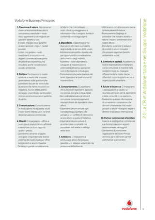 Vodafone Business Principles




                                                                                                                                            2.0 La CR in Vodafone Italia e nel Gruppo Vodafone
 1. Creazione di valore. Noi riteniamo            la fiducia che ci accordano i                - Utilizzeremo con attenzione le risorse
    che in un’economia di mercato la              nostri clienti e proteggeremo le                limitate presenti in natura.
    concorrenza, esercitata in modo               informazioni che ci vengono fornite in       - Promuoveremo l’impiego di
    etico, rappresenti la via migliore per        conformità con le leggi vigenti.                procedure che possano aiutarci a
    garantire benefici a tutti.                                                                   ridurre l’impatto ambientale delle
 - Il nostro impegno deve garantire              5. Dipendenti. I rapporti con e tra i            nostre attività.
    ai nostri azionisti i migliori risultati       dipendenti si fondano sul rispetto          - Intendiamo sostenere lo sviluppo
    possibili.                                     degli individui e dei loro diritti umani.      di prodotti e servizi innovativi
 - I criteri che guidano i nostri                - Adotteremo una politica basata sulle           che possano apportare benefici
    investimenti, le acquisizioni e i              pari opportunità in considerazione             ambientali e sociali.
    rapporti commerciali sono prima                della diversità degli individui.
    di tutto di tipo economico, ma               - Aiuteremo i nostri dipendenti a             8. Comunità e società. Accettiamo la
    includono anche considerazioni                 sviluppare al massimo le loro                 nostra responsabilità di impegnarci
    sociali e ambientali.                          potenzialità attraverso appropriati           con le comunità e di investire nella
                                                   corsi di formazione e di sviluppo.            società in modo da impiegare
 2. Politica. Esprimeremo la nostra              - Promuoveremo la partecipazione dei            efficacemente le nostre risorse,
   opinione in merito alle proposte                nostri dipendenti ai piani azionari di        offrendo il nostro supporto anche a
   governative e sulle questioni che               incentivazione.                               organizzazioni umanitarie.
   potrebbero toccare da vicino tutte
   le persone che hanno relazioni con            6. Comportamento. Ci aspettiamo               9. Salute e sicurezza. Ci impegnamo
   Vodafone, ma non effettueremo                    che tutti i nostri dipendenti agiscano       a salvaguardare la salute e la
   donazioni o contributi a partiti politici        con onestà, integrità e imparzialità.        sicurezza dei nostri clienti, dipendenti
   né interverremo in questioni politiche        - Non sarà tollerata alcuna forma di            e delle comunità in cui operiamo.
   di partito.                                      corruzione, compresi pagamenti             - Riveleremo qualsiasi informazione
                                                    impropri chiesti dai dipendenti o loro       di cui verremo a conoscenza che
 3. Comunicazione. Comunicheremo                    offerti.                                     dimostri chiaramente che i nostri
   in modo aperto e trasparente a tutti          - I dipendenti devono evitare ogni              prodotti o servizi infrangono regole o
   i nostri diversi interlocutori, nei limiti       contatto che può portare, o far              direttive di sicurezza internazionali.
   della riservatezza commerciale.                  pensare, a un conflitto di interessi tra
                                                    la loro attività e quella di Vodafone.     10. Partner commerciali e fornitori.
 4. Clienti. Ci impegniamo a offrire ai          - I dipendenti devono evitare di                Insieme ai nostri partner commerciali
   nostri clienti prodotti sicuri e affidabili      accettare doni o ospitalità che              e ai fornitori creeremo rapporti
   e servizi con un buon rapporto                   potrebbero farli sentire in obbligo          reciprocamente vantaggiosi.
   qualità - prezzo.                                verso terzi.                               - Cercheremo di promuovere
 - Lavoreremo cercando di capire,                                                                l’applicazione dei nostri Principi
   anticipare e rispondere alle diverse          7. Ambiente. Ci impegnamo a                     anche da parte dei nostri partner
   esigenze dei nostri clienti per offrire         promuovere azioni che possano                 commerciali e dei fornitori.
   loro prodotti e servizi innovativi.             garantire uno sviluppo sostenibile e la
 - Teniamo in grande considerazione                protezione dell’ambiente.




                                                                                                                                                19
 