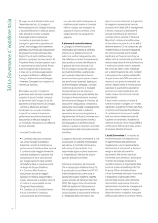 3.0 La Governance di Vodafone Italia

                                       Gli organi sociali di Vodafone Italia sono     non esecutivi, verifica l’adeguatezza         report economico-finanziari e di garantire
                                       l’Assemblea dei Soci, il Consiglio di          e l’efficienza del sistema di controllo       la maggiore trasparenza nel mercato
                                       Amministrazione ed il Collegio Sindacale;      interno e adotta, ove necessario, le          azionario. Ai fini della SOX, il management
                                       la Società di Revisione si affianca ad essi    opportune misure correttive, come             è tenuto a rilasciare un’attestazione
                                       nelle attività di controllo contabile.         meglio descritto nei paragrafi che            annuale sull’efficacia del sistema di
                                       Al Consiglio di Amministrazione                seguono.                                      controllo interno inerente il “Financial
                                       competono le principali decisioni                                                            Reporting” e ottenere la certificazione
                                       strategiche, gestionali e operative così      Il sistema di controllo interno.               di tale sistema da parte di una società di
                                       come il monitoraggio dell’andamento           Il Consiglio di Amministrazione è              revisione esterna. Ciò ha comportato per
                                       aziendale, strumentali alla realizzazione     responsabile del sistema di controllo          Vodafone Italia un’accurata mappatura
                                       del programma imprenditoriale della           interno, di cui stabilisce le linee di         dei processi aziendali aventi impatti
                                       Società. Esso è eletto dall’Assemblea         indirizzo e verifica l’adeguatezza oltre       significativi sul Financial reporting, sui
                                       dei Soci e composto da nove membri. Al        che l’effettivo e corretto funzionamento,      relativi rischi e controlli oltre a periodiche
                                       Presidente Pietro Guindani spetta il ruolo    assicurando la corretta identificazione        revisioni degli stessi al fine di perfezionare
                                       di rappresentanza della Società. Ampia        e gestione dei rischi aziendali. A tal         il sistema di controllo interno esistente.
                                       autonomia gestionale e decisionale,           fine il Consiglio si avvale del supporto       Nel corso del 2009, i criteri individuati
                                       in linea con la normativa applicabile e       dell’Audit Committee, caratterizzato           per la determinazione dei conti contabili
                                       le previsioni di Statuto, è affidata dal      per l’assoluta indipendenza (anche             e dei processi che ricadono nell’ambito
                                       Consiglio all’Amministratore Delegato.        economica) del proprio operato rispetto        di applicazione della SOX sono stati non
                                       I rimanenti Consiglieri non ricoprono di      alle altre funzioni aziendali. Spetta, poi,    soltanto il loro grado di materialità, ma
                                       norma ruoli esecutivi.                        all’Amministratore Delegato il compito         anche il relativo livello di rischio; proprio
                                                                                     di definire gli strumenti e le modalità        sulla base di quest’ultimo parametro i
                                       Il Consiglio, secondo il modello di           di implementazione del sistema, in             processi sono stati classificati ad alto,
                                       governance della Società, si avvale del       attuazione delle linee guida stabilite dal     medio o basso rischio (come indicato
                                       supporto di alcuni Comitati, composti         Consiglio di Amministrazione; lo stesso        nelle tabelle).
                                       sia da membri del Consiglio sia da alti       Amministratore Delegato è chiamato ad          È stata inoltre condotta un’analisi di
                                       esponenti aziendali estranei al Consiglio.    assicurarne l’adeguatezza complessiva,         tutte le iniziative e i progetti con impatti
                                       I Comitati si affiancano all’organo           la concreta funzionalità e l’adeguamento       significativi sull’ultimo trimestre del 2009,
                                       decisionale con un ruolo consultivo           alle modificazioni delle condizioni            in termini sia di Financial Reporting sia
                                       in specifiche materie di business e           operative e del panorama legislativo e         di cambiamento di processo. I risultati
                                       performance economico-finanziaria,            regolamentare. All’Audit Committee sono        finali non hanno evidenziato criticità
                                       assicurando un efficace dialogo ed            attribuite le funzioni tipiche di verifica     e questo ha consentito a Vodafone di
                                       un’immediata interazione tra le differenti    dell’adeguatezza e dell’efficienza del         ottenere anche per l’anno fiscale 2009 la
                                       funzioni aziendali.                           sistema e, qualora si riscontrino anomalie,    certificazione SOX da parte della società
                                                                                     di proposizione delle necessarie soluzioni     di revisione Deloitte & Touche.
                                       I principali Comitati sono:                   correttive.
                                                                                                                                    L’Audit Committee. È composto da
                                        •	il Comitato Esecutivo: composto            A supporto dell’Audit Committee e al fine      tre Amministratori non esecutivi (due
                                        dai senior manager di Vodafone               di assicurare un costante monitoraggio         in rappresentanza dell’azionista di
                                        Italia, ha il compito di monitorare la       del sistema di controllo interno opera         maggioranza e uno in rappresentanza
                                        performance di Vodafone Italia; assicura     la funzione di Internal Audit, il cui          dell’azionista di minoranza); le decisioni
                                        il confronto sulle maggiori tematiche        responsabile agisce in piena autonomia         vengono adottate all’unanimità
                                        aziendali strategiche e operative e la       e indipendenza e riferisce del proprio         dei presenti. Alle riunioni dell’Audit
                                        comunicazione tra le varie direzioni         operato all’Audit Committee.                   Committee sono ammessi a partecipare
                                        per il raggiungimento degli obiettivi                                                       i membri del Collegio Sindacale, la
                                        di Vodafone Italia, in coerenza con la       In tema di compliance, dal momento             società di revisione, il responsabile della
                                        strategia del Gruppo Vodafone;               che la capogruppo Vodafone Group Plc           funzione di Internal Auditing ed il Chief
                                        •	il Comitato Affari Pubblici e              è quotata alla borsa di New York (NYSE),       Financial Officer di Vodafone Italia.
                                        Istituzionali: discute le maggiori           anche Vodafone Italia, come tutte le           L’Audit Committee ha funzioni consultive
                                        questioni in materia regolamentare,          società del Gruppo Vodafone, rispetta          e propositive; in particolare, come
                                        legale, istituzionale e pubblica oltreché    quanto previsto dal Sarbanes Oxley Act         previsto dalla propria carta costitutiva,
                                        in materia di responsabilità sociale         (SOX). Tale legge è stata introdotta nel       tale comitato supervisiona: il corretto
                                        (Corporate Responsibility);                  2002 dal legislatore d’oltreoceano al          adempimento da parte del management
                                        •	il Comitato per il Controllo Interno       fine di migliorare la governance delle         dei propri doveri in materia di integrità
                                        (“Audit Commitee”): composto                 società quotate, di assicurare la veridicità   delle informazioni contabili e finanziarie,
                                        esclusivamente da Amministratori             e l’affidabilità delle informazioni dei        l’efficacia del sistema di controllo interno,




                               24
 