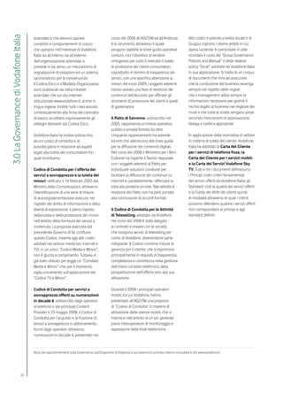 3.0 La Governance di Vodafone Italia

                                       aziendale e che devono ispirare                           corso del 2008 all’AGCOM ed all’Antitrust,                 Altri codici e policies a livello locale e di
                                       condotte e comportamenti di coloro                        è lo strumento attraverso il quale                         Gruppo coprono i diversi ambiti in cui
                                       che operano nell’interesse di Vodafone                    vengono stabilite le linee guida operative                 opera l’azienda. In particolare, è utile
                                       Italia sia all’interno sia all’esterno                    comuni, con l’obiettivo di rendere                         ricordare il ruolo del “Group Governance
                                       dell’organizzazione aziendale, e                          omogeneo per tutto il mercato il livello                   Policies and Manual” e delle relative
                                       prevede in tal senso un meccanismo di                     di protezione dei clienti-consumatori,                     policy “locali” adottate da Vodafone Italia
                                       segnalazione di violazioni ed un sistema                  soprattutto in termini di trasparenza dei                  in sua applicazione. Si tratta di un corpus
                                       sanzionatorio per le inosservanze.                        servizi, con una specifica attenzione ai                   di documenti che mira ad assicurare
                                       Il Codice Etico e il Modello Organizzativo                minori. Ad inizio 2009, i soggetti aderenti                che la conduzione del business avvenga
                                       sono pubblicati sia nella intranet                        hanno avviato una fase di revisione dei                    sempre nel rispetto delle regole,
                                       aziendale che sul sito internet                           contenuti dell’Accordo per affinare gli                    che il management abbia sempre le
                                       istituzionale www.vodafone.it, anche in                   strumenti di protezione dei clienti e quelli               informazioni necessarie per gestire il
                                       lingua inglese. Inoltre, tutti i neo assunti,             di governance.                                             rischio legato al business nel migliore dei
                                       contestualmente alla firma del contratto                                                                             modi e che tutte le scelte vengano prese
                                       di lavoro, accettano espressamente gli                    Il Patto di Sanremo, sottoscritto nel                      secondo meccanismi di approvazione,
                                       obblighi derivanti dal Codice Etico.                      2005, rappresenta un’intesa operativa                      delega e notifica appropriati.
                                                                                                 pubblico-privata firmata da oltre
                                       Vodafone Italia ha inoltre sottoscritto                   cinquanta rappresentanti tra aziende                       In applicazione della normativa di settore
                                       alcuni codici di condotta e di                            ed enti che aderiscono alle linee guida                    in materia di tutela del cliente, Vodafone
                                       autodisciplina in relazione ad aspetti                    per la diffusione dei contenuti digitali.                  Italia ha adottato la Carta del Cliente
                                       legati alla tutela del consumatore fra i                  Nel corso del 2008 il Ministero per i Beni                 per i servizi di telefonia fissa, la
                                       quali ricordiamo:                                         Culturali ha riaperto il Tavolo negoziale                  Carta del Cliente per i servizi mobili
                                                                                                 con i soggetti aderenti al Patto per                       e la Carta dei Servizi Vodafone Sky
                                       Codice di Condotta per l’offerta dei                      individuare soluzioni condivise per                        TV. Tutti e tre i documenti definiscono:
                                       servizi a sovrapprezzo e la tutela dei                    facilitare la diffusione dei contenuti su                  i Principi, cioè i criteri fondamentali
                                       minori, ratificato il 16 febbraio 2005 dal                internet e, parallelamente, rafforzare la                  dei servizi offerti da Vodafone Italia; gli
                                       Ministro delle Comunicazioni, attraverso                  lotta alla pirateria on-line. Tale attività di             Standard, cioè la qualità dei servizi offerti
                                       l’identificazione di una serie di misure                  revisione del Patto non ha però portato                    e la Tutela dei diritti dei clienti quindi
                                       di autoregolamentazione assicura, nel                     alla conclusione di accordi formali.                       le modalità attraverso le quali i clienti
                                       rispetto del diritto di informazione e della                                                                         possono difendersi qualora i servizi offerti
                                       libertà di espressione, il pieno rispetto                 Il Codice di Condotta per le Attività                      non corrispondano ai principi e agli
                                       della tutela e della protezione dei minori                di Teleselling, adottato da Vodafone                       standard definiti.
                                       nell’ambito della fornitura dei servizi a                 nel corso del 2008 è stato allegato
                                       contenuto. La proposta avanzata dal                       ai contratti in essere con le società
                                       precedente Governo di far confluire                       che svolgono servizi di teleselling per
                                       questo Codice, insieme agli altri codici                  conto di Vodafone, divenendone parte
                                       adottati nel settore media (es. internet e                integrante. Il Codice contiene misure di
                                       TV), in un unico “Codice Media e Minori”,                 garanzia per il cliente, che si esprimono
                                       non è giunta a compimento. Tuttavia, è                    principalmente in requisiti di trasparenza,
                                       già stato istituito per legge un “Comitato                completezza e correttezza nella gestione
                                       Media e Minori” che, per il momento,                      dell’intero contatto telefonico, dalla
                                       vigila unicamente sull’applicazione del                   prospettazione dell’offerta sino alla sua
                                       “Codice TV e Minori”.                                     attivazione.

                                       Codice di Condotta per servizi a                          Durante il 2008 i principali operatori
                                       sovrapprezzo offerti su numerazioni                       mobili, tra cui Vodafone, hanno
                                       in decade 4, sottoscritto dagli operatori                 presentato all’AGCOM una proposta
                                       di telefonia e dai principali Content                     di “Codice di Condotta” in materia di
                                       Provider il 29 maggio 2008, il Codice di                  attivazione delle utenze mobili, che si
                                       Condotta per l’acquisto e la fruizione di                 inserisce nell’ambito di un più generale
                                       servizi a sovrapprezzo in abbonamento                     piano interoperatore di monitoraggio e
                                       forniti dagli operatori attraverso                        repressione delle frodi telefoniche.
                                       numerazioni in decade 4, presentato nel



                                       Nota: per approfondimenti sulla Governance, sull’Organismo di Vigilanza e sul sistema di controllo interno consultare il sito www.vodafone.it.




                               26
 