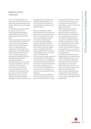Relazioni con Enti




                                                                                                                                                    3.0 La Governance di Vodafone Italia
e Istituzioni

L’anno di riferimento si è aperto con il          prospettive delle nuove reti del sistema         in Italia un punto di riferimento in materia
totale rinnovo di Parlamento e Governo, a         della comunicazioni elettroniche, in un          di conciliazione dei tempi lavorativi con
seguito dello scioglimento anticipato delle       momento di decisioni importanti per il           la vita privata, diventando nel mondo
Camere e delle elezioni avvenute nell’aprile      settore delle telecomunicazioni da parte         imprenditoriale un esempio riconosciuto di
del 2008.                                         dell’attuale Governo.                            best practice aziendale.
Ciò ha comportato un impegno specifico                                                             Il risultato del gruppo istituzionale è
per costruire nuove relazioni e, in               Dal punto di vista legislativo, diverse          l’aver contribuito presso le Istituzioni
alcuni casi, approfondire il dialogo con          iniziative parlamentari e governative sono       italiane alla coscienza “politica” che le
gli stakeholders istituzionali, anche in          state seguite con particolare attenzione,        telecomunicazioni hanno rappresentato
considerazione delle nuove priorità del           allo scopo di partecipare all’evoluzione         un caso di successo dal punto di vista
Paese.                                            della normativa rilevante per il settore.        del contributo allo sviluppo del Paese e
Tenendo fede alla propria tradizione di oltre     In particolare, Vodafone Italia oltre            che oggi sono un elemento essenziale e
10 anni, Vodafone Italia ha caratterizzato        allo stretto monitoraggio e all’attenta          strategico di competitività; che le regole
il proprio operato e la propria presenza          valutazione delle bozze normative, ha            sono indispensabili per creare condizioni
presso le istituzioni con determinazione          valutato l’opportunità, di volta in volta, di    di prevedibilità di funzionamento del
ma anche con grande trasparenza,                  fornire il proprio supporto per suggerire        mercato, a loro volta elemento essenziale
rappresentando nelle sedi opportune le            soluzioni migliorative insieme ad altre          per consentire l’avvio di un nuovo ciclo di
proprie idee per il più equilibrato sviluppo      imprese del settore ICT, con associazioni di     investimenti, in particolare nelle tecnologie
dell’industria delle comunicazioni e del          categoria (ASSTEL e CSIT) o con iniziative       di nuova generazione.
Paese e trasferendo all’interno della             autonome di Vodafone Italia.                     La liberalizzazione del settore, infatti, ha
stessa impresa le sensibilità e gli interessi     Per quanto riguarda il sostegno, inoltre, alle   dispiegato appieno i suoi effetti benefici nel
dei cittadini, espressi attraverso le             associazioni culturali e di ricerca (Civita,     comparto della telefonia mobile, mentre
rappresentanze istituzionali.                     Fondazione Bordoni, Cotec, ASTRID, Istituto      il percorso deve essere completato nel
Il contributo al dibattito sui temi inerenti il   Bruno Leoni, Arel, Centro Studi Americani,       campo della telefonia fissa, a beneficio di
mercato ICT è stato offerto sia attraverso        Isimm, Glocus, Fondazione Rosselli, Aspen)       tutti gli operatori e dei consumatori.
incontri istituzionali sia attraverso             si è registrato un impegno ancor più             Vodafone Italia crede che il Governo da
eventi formali in sede parlamentare               intenso, con l’obiettivo di partecipare alla     parte sua può sostenere questo percorso
in occasione delle Audizioni presso le            crescita economica e culturale anche in          definendo il livello di priorità delle
Commissioni; un esempio il lavoro svolto          campi meno vicini alle specifiche settoriali     telecomunicazioni nell’agenda nazionale
presso la IX Commissione Permanente               dell’azienda.                                    e supportando lo sviluppo delle reti sul
Trasporti, Poste e Telecomunicazioni              In materia di pari opportunità Vodafone          fronte normativo e del sostegno finanziario,
della Camera dei Deputati nell’ambito             Italia ha continuato a seguire da vicino la      in modo selettivo e mirato all’eliminazione
dell’Indagine conoscitiva sull’assetto e sulle    questione femminile, costituendo ad oggi         del digital divide.




                                                                                                                                                    27
 