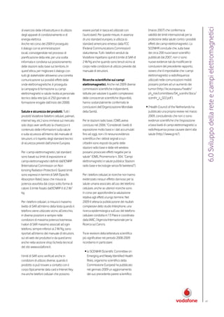 6.0 Sviluppo della rete e campi elettromagnetici
di esercizio delle infrastrutture e di utilizzo    essere portati in tasca ed utilizzati con           (marzo 2007) che conferma la
degli apparati di condizionamento e di             l’auricolare). Per queste misure, in assenza        validità dei limiti internazionali per la
energia elettrica.                                 di uno standard europeo, si utilizza lo             protezione della salute contro i possibili
Anche nel corso del 2009 è proseguito              standard americano emesso dalla FCC                 effetti dei campi elettromagnetici. Lo
il dialogo con le amministrazioni                  (Federal Communications Commission)                 SCENIHR conclude che, sulla base
locali, coinvolgendole nel processo di             statunitense. Tutti i telefoni venduti da           dei circa 200 nuovi lavori scientifici
pianificazione della rete, per una scelta          Vodafone rispettano quindi il limite di SAR di      pubblicati dal 2007, non ci sono
informata e condivisa sul posizionamento           2 W/Kg anche quando sono tenuti vicino al           nuove evidenze tali da modificare le
delle stazioni radio base sul territorio. In       corpo nelle condizioni di utilizzo previste dal     conclusioni del precedente rapporto,
quest’ottica, per migliorare il dialogo con        manuale di istruzioni.                              ovvero che è improbabile che i campi
tutti gli stakeholder attraverso una corretta                                                          elettromagnetici a radiofrequenza
comunicazione sui possibili effetti delle          Ricerche scientifiche sui campi                     utilizzati nelle comunicazioni mobili
onde elettromagnetiche, è proseguita               elettromagnetici. Anche nel 2009 diverse            possano portare ad un aumento dei
la campagna di formazione su campi                 commissioni scientifiche indipendenti,              tumori (http://ec.europa.eu/health/
elettromagnetici e salute rivolta al personale     istituite per valutare il quadro complessivo        ph_risk/committees/04_scenihr/docs/
tecnico della rete (più di 250 giornate di         delle conoscenze scientifiche disponibili,          scenihr_o_022.pdf );
formazione erogate dall’inizio del 2008).          hanno sostanzialmente confermato le
                                                   conclusioni dell’Organizzazione Mondiale           • l’Health Council of the Netherlands ha
Salute e sicurezza dei prodotti. Tutti i           della Sanità.                                        pubblicato una propria review nel marzo
prodotti Vodafone (telefoni cellulari, palmari,                                                         2009, concludendo che non ci sono
internet key, etc.) sono immessi sul mercato       Per le stazioni radio base, l’OMS aveva              evidenze scientifiche che l’esposizione
solo dopo aver verificato la chiarezza e il        concluso nel 2006: “Considerati i livelli di         a bassi livelli di campi elettromagnetici a
contenuto delle informazioni sulla salute          esposizione molto bassi e i dati accumulati          radiofrequenza possa causare danni alla
e sulla sicurezza all’interno del manuale di       fino ad oggi, non c’è nessuna evidenza               salute (http://www.gr.nl/).
istruzioni, e il rispetto degli standard tecnici   scientifica che i deboli segnali a cui i
di sicurezza previsti dall’Unione Europea.         cittadini sono esposti da parte delle
                                                   stazioni radio base e delle reti wireless
Per i campi elettromagnetici, tali standard        possano provocare effetti negativi per la
sono basati sui limiti di esposizione ai           salute” (OMS, Promemoria n. 304, “Campi
campi elettromagnetici definiti dall’ICNIRP        elettromagnetici e salute pubblica: Stazioni
(International Commission on Non                   radio base e tecnologie senza fili (wireless)”).
Ionizing Radiation Protection). Questi limiti
sono espressi in termini di SAR (Specific          Per i telefoni cellulari, le ricerche non hanno
Absorption Rate), tasso che misura la              evidenziato nessun effetto dannoso per la
potenza assorbita dal corpo sotto forma di         salute umana associato all’uso del telefono
calore: il limite fissato dall’ICNIRP è di 2 W/    cellulare, anche se ulteriori ricerche sono
kg.                                                in corso per approfondire la valutazione
                                                   relativa agli effetti a lungo termine. Nel
Per i telefoni cellulari, si misura il massimo     2009 è attesa la pubblicazione dei risultati
livello di SAR all’interno della testa quando il   complessivi dello studio Interphone, una
telefono viene utilizzato vicino all’orecchio,     ricerca epidemiologica sull’uso del telefono
in diverse posizioni e sempre nelle                cellulare condotta in 13 Paesi e coordinata
condizioni di massima potenza trasmessa.           dalla IARC, l’Agenzia Internazionale per la
I valori di SAR massimo associati ad ogni          Ricerca sul Cancro.
telefono, sempre inferiori ai 2 W/Kg, sono
riportati all’interno del manuale di istruzioni,   Tra le revisioni della letteratura scientifica
sui siti web dei produttori e da quest’anno        più significative nel periodo 2008-2009
anche nella sezione shop (scheda tecnica)          ricordiamo in particolare:
del sito www.vodafone.it.
                                                    • lo SCENIHR (Scientific Committee on
I limiti di SAR sono verificati anche in              Emerging and Newly Identified Health
condizioni di utilizzo diverse, quando il             Risks, organismo scientifico della
prodotto si può trovare a contatto con il             Commissione Europea) ha pubblicato
corpo (tipicamente data card e Intenet Key,           nel gennaio 2009 un aggiornamento
ma anche telefoni cellulari che possono               del suo precedente parere scientifico




                                                                                                                                                      41
 