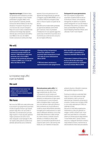 7.0 Efficienza energetica e cambiamenti climatici
Upgrade tecnologici. Vodafone Italia           apparati di seconda generazione con             Estinguenti di nuova generazione.
sta operando anche attraverso una serie        apparati tecnologicamente più avanzati,         Nei nuovi impianti di spegnimento
di upgrade tecnologici a minor impatto         a maggiore capacità (MSS/MGW), con cui          automatico Vodafone Italia ha deciso
ambientale. Il progetto VINCI, ormai           si aumenta l’efficienza energetica della        di introdurre il Novec come sostanza
da anni presente in azienda, prevede           rete e si riduce lo spazio occupato dai siti    estinguente che abbina un eccellente
l’evoluzione dell’architettura di rete fissa   tecnici.                                        potere estinguente con una vita media in
attraverso innovazioni che portano ad          Nell’ultimo anno è stata inoltre aumentata      atmosfera molto breve e un valore molto
una riduzione dei consumi energetici.          la capacità dei database utenti (HLR)           basso di Global Warming Potential e
Negli anni scorsi è stata completamente        già in esercizio: invece di prevedere           Ozone Depleting Potential. Il Novec verrà
sostituita la tecnologia degli apparati        l’installazione di nuovi apparati aggiuntivi,   utilizzato in tutti i nuovi impianti.
destinati alla commutazione del traffico       questo tipo di intervento ha portato ad un
voce (MSC) e nel corso del 2009 è              incremento più contenuto dei consumi e
iniziato il processo di sostituzione degli     ad una migliore efficienza.




We will
  • Estendere il monitoraggio dei              • Energy saving e temperature                   della rete DCS nelle ore notturne
  consumi di energia elettrica ad              d’esercizio: adottare i nuovi                   a basso traffico e quantificare il
  ulteriori 1.000 stazioni radio base,         parametri delle temperature in tutti            risparmio ottenibile (Marzo 2010)
  portando così a circa 4.500 il               i siti radio di nuova realizzazione
  numero di siti monitorati attraverso         (Marzo 2010)                                    • Estendere il sistema di freecooling
  il sistema (AMR) circa 1/3 dei siti                                                          anche ai siti di rete radio di più
  della rete (Marzo 2010)                      • TRX shut-down: terminare la                   vecchia generazione con ventilatori
                                               sperimentazione sullo spegnimento               di portata limitata (Marzo 2010)




Le iniziative negli uffici
e per la mobilità

We said
  • Definizione di una nuova “car              Ristrutturazione sedi e uffici. Dal             ambienti dinamici e flessibili in relazione
  policy” volta a promuovere                   tradizionale uso dello spazio, fino ad          alle specifiche esigenze di lavoro.
  l’utilizzo di auto a minore impatto          oggi caratterizzato da uffici chiusi,
  ambientale                                   si è passati ad una più moderna ed              Continua la scelta eco-sostenibile fatta
                                               efficace visione dell’ambiente lavorativo       negli anni scorsi nella selezione degli
                                               attraverso la realizzazione di open space.      arredi attraverso criteri e principi di
We have                                        Le ristrutturazioni in corso nei diversi        attenzione per l’ambiente, ad esempio le
                                               edifici di Vodafone Italia, in particolare      scrivanie e l’arredo sono riciclabili al 99%
Nel corso del 2009 sono state ottimizzate      nel corso dell’anno nelle sedi di Roma e        e, a loro volta, realizzate per il 34% con
le accensioni e gli spegnimenti automatici     Ivrea, porteranno ad una più efficace e         materiale riciclato.
di tutte le apparecchiature e gli impianti     moderna visione dell’ambiente lavorativo.       Dal punto di vista della progettazione
presenti negli uffici e nei call center, è     Il progetto per la realizzazione di un open     impiantistica e civile, per garantire un
stata fatta una manutenzione puntuale          space è effettuato attraverso un’accurata       maggior comfort climatico tutti i nuovi
degli impianti in modo da poter garantire      analisi delle dimensioni e delle sinergie       spazi sono stati dotati di un innovativo
migliori prestazioni tecniche e sono           tra i team di lavoro, il metodo di lavoro       sistema di climatizzazione degli ambienti
state sviluppate nuove tipologie di uffici     adottato, la modalità di utilizzo dello         “a travi fredde attive”. Questo sistema
nel rispetto delle politiche di attenzione     spazio e la necessità di specifiche aree di     assicura un adeguato benessere climatico
adottate dall’azienda verso l’ambiente.        supporto (sale riunioni, sale training, aree    negli ambienti di lavoro, mantenendo la
                                               break, etc.) con l’obiettivo di realizzare      velocità dell’aria molto bassa ed evitando




                                                                                                                                              47
 