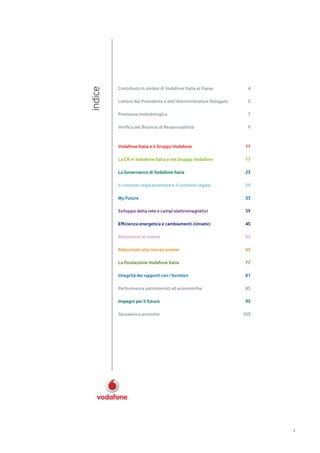 Contributo in sintesi di Vodafone Italia al Paese        4
indice   Lettera del Presidente e dell’Amministratore Delegato    5

         Premessa metodologica                                    7

         Verifica del Bilancio di Responsabilità                  9



         Vodafone Italia e il Gruppo Vodafone                    11

         La CR in Vodafone Italia e nel Gruppo Vodafone          17

         La Governance di Vodafone Italia                        23

         Il contesto regolamentare e il contesto legale          29

         My Future                                               33

         Sviluppo della rete e campi elettromagnetici            39

         Efficienza energetica e cambiamenti climatici           45

         Attenzione al cliente                                   55

         Attenzione alle risorse umane                           63

         La Fondazione Vodafone Italia                           77

         Integrità dei rapporti con i fornitori                  81

         Performance patrimoniali ed economiche                  85

         Impegni per il futuro                                   95

         Glossario e acronimi                                    103




                                                                       3
 