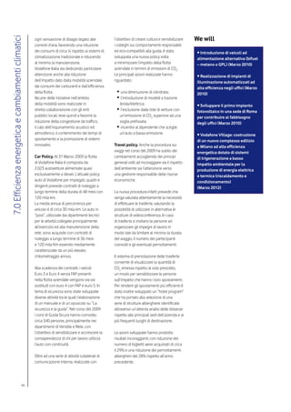 We will
7.0 Efficienza energetica e cambiamenti climatici

                                                    ogni sensazione di disagio legato alle          l’obiettivo di creare cultura e sensibilizzare
                                                    correnti d’aria, favorendo una riduzione        i colleghi sui comportamenti responsabili
                                                    dei consumi di circa ¼ rispetto ai sistemi di   ed eco-compatibili alla guida, è stata             • Introduzione di veicoli ad
                                                    climatizzazione tradizionale e riducendo        sviluppata una nuova policy volta                  alimentazione alternativa (bifuel
                                                    al minimo la manutenzione.                      a minimizzare l’impatto della flotta               – metano o GPL) (Marzo 2010)
                                                    Vodafone Italia sta dedicando particolare       aziendale in termini di emissioni di CO2.
                                                    attenzione anche alla riduzione                 Le principali azioni realizzate hanno              • Realizzazione di impianti di
                                                    dell’impatto dato dalla mobilità aziendale,     riguardato:                                        illuminazione automatizzati ad
                                                    dai consumi dei carburanti e dall’efficienza                                                       alta efficienza negli uffici (Marzo
                                                    della flotta.                                    •	una diminuzione di cilindrata;                  2010)
                                                    Alcune delle iniziative nell’ambito              •	l’introduzione di modelli a trazione
                                                    della mobilità sono realizzate in                  ibrida/elettrica;                               • Sviluppare il primo impianto
                                                    stretta collaborazione con gli enti              •	l’esclusione dalle liste di vetture con         fotovoltaico in una sede di Roma
                                                    pubblici locali, tese quindi a favorire la        un’emissione di CO2 superiore ad una             per contribuire al fabbisogno
                                                    riduzione della congestione da traffico,          soglia prefissata;                               degli uffici (Marzo 2010)
                                                    il calo dell’inquinamento acustico ed            •	incentivi al dipendente che sceglie
                                                    atmosferico, il contenimento dei tempi di         un’auto a bassa emissione.                       • Vodafone Village: costruzione
                                                    spostamento e la promozione di sistemi                                                             di un nuovo complesso edilizio
                                                    innovativi.                                     Travel policy. Anche la procedura sui              a Milano ad alta efficienza
                                                                                                    viaggi nel corso del 2009 ha subito dei            energetica dotato di sistemi
                                                    Car Policy. Al 31 Marzo 2009 la flotta          cambiamenti accogliendo dei principi               di trigenerazione a basso
                                                    di Vodafone Italia è composta da                generali volti ad incoraggiare sia il rispetto     impatto ambientale per la
                                                    2.023 autovetture alimentate quasi              dell’ambiente sia l’attenzione verso               produzione di energia elettrica
                                                    esclusivamente a diesel. L’attuale policy       una gestione responsabile delle risorse            e termica (riscaldamento e
                                                    auto di Vodafone per impiegati, quadri e        economiche.                                        condizionamento)
                                                    dirigenti prevede contratti di noleggio a                                                          (Marzo 2012)
                                                    lungo termine della durata di 48 mesi con       La nuova procedura infatti prevede che
                                                    120 mila km.                                    venga valutata attentamente la necessità
                                                    La media annua di percorrenza per               di effettuare le trasferte, valutando la
                                                    veicolo è di circa 30 mila km. Le auto in       possibilità di utilizzare in alternativa le
                                                    “pool”, utilizzate dai dipartimenti tecnici     strutture di videoconferenza. In caso
                                                    per le attività collegate principalmente        di trasferta si invitano le persone ad
                                                    all’esercizio ed alla manutenzione della        organizzare gli impegni di lavoro in
                                                    rete, sono acquisite con contratti di           modo tale da limitare al minimo la durata
                                                    noleggio a lungo termine di 36 mesi             del viaggio, il numero dei partecipanti
                                                    e 120 mila Km essendo mediamente                coinvolti e gli eventuali pernottamenti.
                                                    caratterizzate da un più elevato
                                                    chilometraggio annuo.                           Il sistema di prenotazione delle trasferte
                                                                                                    consente di visualizzare la quantità di
                                                    Alla scadenza dei contratti, i veicoli          CO2 emessa rispetto al volo prescelto,
                                                    Euro 3 e Euro 4 senza FAP presenti              un modo per sensibilizzare le persone
                                                    nella flotta aziendale vengono via via          sull’impatto che hanno i loro spostamenti.
                                                    sostituiti con euro 4 con FAP e euro 5. In      Per rendere gli spostamenti più efficienti è
                                                    tema di sicurezza sono state sviluppate         stato inoltre sviluppato un “hotel program”
                                                    diverse attività tra le quali l’elaborazione    che ha portato alla selezione di una
                                                    di un manuale e di un opuscolo su “La           serie di strutture alberghiere identificate
                                                    sicurezza e la guida”. Nel corso del 2009       attraverso un’attenta analisi delle distanze
                                                    i corsi di Guida Sicura hanno coinvolto         rispetto alle principali sedi dell’azienda e ai
                                                    circa 340 persone, principalmente nei           più frequenti luoghi di destinazione.
                                                    dipartimenti di Vendite e Rete, con
                                                    l’obiettivo di sensibilizzare e accrescere la   Le azioni sviluppate hanno prodotto
                                                    consapevolezza di chi per lavoro utilizza       risultati incoraggianti, con riduzione del
                                                    l’auto con continuità.                          numero di biglietti aerei acquistati di circa
                                                                                                    il 29% e una riduzione dei pernottamenti
                                                    Oltre ad una serie di attività collaterali di   alberghieri del 28% rispetto all’anno
                                                    comunicazione interna, realizzate con           precedente.




                                          48
 