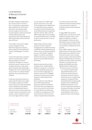 L’orientamento




                                                                                                                                                    8.0 Attenzione al cliente
al Mercato Consumer
We have
Nel 2009 la strategia di Vodafone Italia          si ricarica di 60 euro e Vodafone Italia          tra un prezzo molto concorrenziale,
per il mondo Consumer nei “Servizi                per ogni ricarica dona un euro a My               un’offerta di terminali innovativi e semplici
Core” si è focalizzata sul miglioramento          Future. Il progetto, nato in collaborazione       e nuovi servizi mirati a rendere più
della soddisfazione dei clienti. Grande           con Legambiente ed Enel, prevede la               immediata l’esperienza della navigazione
attenzione è stata posta alla qualità             costruzione di impianti fotovoltaici sulle        da cellulare.
dei servizi erogati e al lancio di servizi        scuole d’Italia per produrre energia pulita
innovativi attraverso iniziative promozionali     e favorire il risparmio delle scuole. Nel         A maggio 2008 è stato lanciato il
mirate alla differenziazione, alla                2009 l’iniziativa, grazie anche al progetto       Vodafone Store, un servizio che consente
segmentazione del mercato, alla gestione          di raccolta dei telefoni usati, ha consentito     di effettuare l’acquisto di beni e servizi
della Customer Base e all’incremento del          di coprire 6 scuole, altre sono in corso di       digitali, con addebito sul credito dei
valore del Cliente.                               pianificazione.                                   clienti prepagati o in fattura nel caso di
                                                                                                    abbonamenti, fruibili su siti web di partner
Tra le iniziative commerciali di maggior          Vodafone Italia conferma la propria               con cui Vodafone Italia ha stretto accordi
successo sviluppate nel corso                     posizione di forza nel mondo dei                  commerciali per la vendita dei loro servizi
dell’esercizio figurano le promozioni             messaggi grazie ad un’offerta fortemente          e prodotti.
estive e natalizie “Summer Card Parole”,          competitiva e volta alla fidelizzazione del       Infine, il 2009 ha segnato l’ingresso di
“Summer Card Messaggi” e “Christmas               Cliente, mentre con riferimento all’offerta       Vodafone Italia nel mondo dei servizi della
Card”.                                            voce per i clienti all’estero “Vodafone           Banda Larga da casa e dall’ufficio, sia per
                                                  Passport” si conferma come tariffa di             il mercato consumer che per il mercato
In termini di focalizzazione su segmenti          riferimento del mercato consentendo di            business. A giugno è stata lanciata l’offerta
specifici di clientela, dopo il successo          parlare con la stessa tariffa nazionale in        ADSL per le famiglie italiane, l’innovazione
della prima edizione, continua la                 ben 36 Paesi.                                     dell’offerta ha portato risultati commerciali
promozione “One Nation 12” al fine di                                                               importanti: in soli 6 mesi sono stati
aumentare la quota di mercato sui clienti         Nell’ambito della trasmissione dati in            registrati oltre 200.000 sottoscrittori
immigrati, mentre per il mondo dei più            mobilità, il servizio “Vodafone Mobile            dell’offerta ADSL di Vodafone Italia.
giovani, nell’ambito delle attività legate a      Broadband” ha raggiunto una copertura                • L’azienda continua a mantenere il
“Vodafone Zero Limits”, è stato lanciato un       ormai pari all’85% della popolazione, il               suo ruolo attivo nell’ambito della
nuovo sito web e innumerevoli iniziative          servizio consente di raggiungere una                   responsabilità d’impresa, anche
legate alla musica e partnership con le           velocità in ricezione fino a 7.2 Megabit               nell’area dei prodotti e dei servizi
università.                                       al secondo, la crescita dei ricavi e degli             assicurando strumenti di tutela nei
                                                  utilizzatori in questo ambito è stata                  confronti dei minori e di supporto alla
Un’altra area importante di presenza su           significativa.                                         navigazione consapevole (Utilizzo
segmenti specifici è My Future, progetto          Nel corso dell’anno è stata rafforzata                 responsabile delle tecnologie pag. 60).
che ha legato le iniziative commerciali           anche l’offerta legata all’utilizzo                    Ad oggi il mondo di VodafoneLive!
rivolte al cliente ai temi della responsabilità   dell’accesso ad internet direttamente                  Mobile Internet prevede un set di
sociale e dell’attenzione all’ambiente,           da terminali mobili, accompagnata dal                  strumenti a disposizione del genitore o
temi sui cui Vodafone Italia è attiva da          lancio di nuovi servizi e nuovi terminali.             del cliente più sensibile che permette
diversi anni e che, per la prima volta, hanno     La crescita del fenomeno dell’accesso                  di affrontare con consapevolezza
coinvolto il cliente in prima persona. In tale    in mobilità, che ha raggiunto più di 10,5              e responsabilità il mondo messo a
contesto si colloca l’iniziativa Ecoricarica      milioni di clienti nel corso del corrente              disposizione dalle nuove tecnologie.
con il nuovo taglio da 60 euro il cliente         esercizio, ha giovato della combinazione




  Suddivisione dei
  clienti consumer                                        2009                                    2008                                    2007

                                 Numero SIM                  %         Numero SIM                   %        Numero SIM                       %
  Ricaricabili                     25.941.803              95%           26.932.259               97%           24.962.000                 98%
  Abbonamenti                       1.301.639               5%              888.052                3%              553.000                   2%
  Totale                          27.243.442             100%           27.820.311                100%         25.515.000                 100%




                                                                                                                                                    57
 