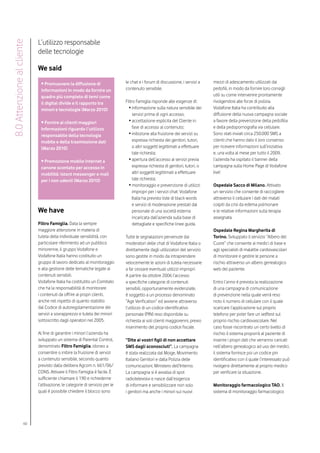 L’utilizzo responsabile
8.0 Attenzione al cliente

                            delle tecnologie

                            We said
                             • Promuovere la diffusione di                   le chat e i forum di discussione, i servizi a    mezzi di adescamento utilizzati dai
                             informazioni in modo da fornire un              contenuto sensibile.                             pedofili, in modo da fornire loro consigli
                             quadro più completo di temi come                                                                 utili su come intervenire prontamente
                             il digital divide e il rapporto tra             Filtro Famiglia risponde alle esigenze di:       rivolgendosi alle forze di polizia.
                             minori e tecnologie (Marzo 2010)                  •	informazione sulla natura sensibile dei      Vodafone Italia ha contribuito alla
                                                                                  servizi prima di ogni accesso;              diffusione della nuova campagna sociale
                             • Fornire ai clienti maggiori                     •	accettazione esplicita del Cliente in        a favore della prevenzione della pedofilia
                             informazioni riguardo l’utilizzo                     fase di accesso al contenuto;               e della pedopornografia via cellulare.
                             responsabile della tecnologia                     •	inibizione alla fruizione dei servizi su     Sono stati inviati circa 250.000 SMS a
                             mobile e della trasmissione dati                     espressa richiesta dei genitori, tutori,    clienti che hanno dato il loro consenso
                             (Marzo 2010)                                         o altri soggetti legittimati a effettuare   per ricevere informazioni sull’iniziativa
                                                                                  tale richiesta;                             e, una volta al mese per tutto il 2009,
                             • Promozione mobile Internet a                    •	apertura dell’accesso ai servizi previa      l’azienda ha ospitato il banner della
                             canone scontato per accesso in                       espressa richiesta di genitori, tutori, o   campagna sulla Home Page di Vodafone
                             mobilità: istant messenger e mail                    altri soggetti legittimati a effettuare     live!
                             per i non udenti (Marzo 2010)                        tale richiesta;
                                                                               •	monitoraggio e prevenzione di utilizzi       Ospedale Sacco di Milano. Attivato
                                                                                  impropri per i servizi chat: Vodafone       un servizio che consente di raccogliere
                                                                                  Italia ha previsto liste di black words     attraverso il cellulare i dati dei malati
                                                                                  e servizi di moderazione prestati dal       colpiti da crisi da edema polmonare
                            We have                                               personale di una società esterna            e le relative informazioni sulla terapia
                                                                                  incaricata dall’azienda sulla base di       assegnata.
                            Filtro Famiglia. Data la sempre                       dettagliate e specifiche linee guida.
                            maggiore attenzione in materia di                                                                 Ospedale Regina Margherita di
                            tutela della individuale sensibilità, con        Tutte le segnalazioni pervenute dai              Torino. Sviluppato il servizio “Albero del
                            particolare riferimento ad un pubblico           moderatori delle chat di Vodafone Italia o       Cuore” che consente ai medici di base e
                            minorenne, il gruppo Vodafone e                  direttamente dagli utilizzatori del servizio     agli specialisti di malattie cardiovascolari
                            Vodafone Italia hanno costituito un              sono gestite in modo da intraprendere            di monitorare e gestire le persone a
                            gruppo di lavoro dedicato al monitoraggio        velocemente le azioni di tutela necessarie       rischio attraverso un albero genealogico
                            e alla gestione delle tematiche legate ai        a far cessare eventuali utilizzi impropri.       web del paziente.
                            contenuti sensibili.                             A partire da ottobre 2006 l’accesso
                            Vodafone Italia ha costitutito un Comitato       a specifiche categorie di contenuti              Entro l’anno è prevista la realizzazione
                            che ha la responsabilità di monitorare           sensibili, opportunamente evidenziate,           di una campagna di comunicazione
                            i contenuti da offrire ai propri clienti,        è soggetto a un processo denominato              di prevenzione nella quale verrà reso
                            anche nel rispetto di quanto stabilito           “Age Verification” ed avviene attraverso         noto il numero di cellulare con il quale
                            dal Codice di autoregolamentazione dei           l’utilizzo di un codice identificativo           scaricare l’applicazione sul proprio
                            servizi a sovrapprezzo e tutela dei minori       personale (PIN) reso disponibile su              telefono per poter fare un selftest sul
                            sottoscritto dagli operatori nel 2005.           richiesta ai soli clienti maggiorenni, previo    proprio rischio cardiovascolare. Nel
                                                                             inserimento del proprio codice fiscale.          caso fosse riscontrato un certo livello di
                            Al fine di garantire i minori l’azienda ha                                                        rischio il sistema proporrà al paziente di
                            sviluppato un sistema di Parental Control,       “Dite ai vostri figli di non accettare           inserire i propri dati che verranno caricati
                            denominato Filtro Famiglia, idoneo a             SMS dagli sconosciuti”. La campagna              nell’albero genealogico ad uso dei medici,
                            consentire o inibire la fruizione di servizi     è stata realizzata dal Moige, Movimento          il sistema fornisce poi un codice pin
                            a contenuto sensibile, secondo quanto            Italiano Genitori e dalla Polizia delle          identificativo con il quale l’interessato può
                            previsto dalla delibera Agcom n. 661/06/         comunicazioni, Ministero dell’Interno.           rivolgersi direttamente al proprio medico
                            CONS. Attivare il Filtro Famiglia è facile. È    La campagna si è avvalsa di spot                 per verificare la situazione.
                            sufficiente chiamare il 190 e richiederne        radiotelevisivi e nasce dall’esigenza
                            l’attivazione, le categorie di servizio per le   di informare e sensibilizzare non solo           Monitoraggio farmacologico TAO. Il
                            quali è possibile chiedere il blocco sono        i genitori ma anche i minori sui nuovi           sistema di monitoraggio farmacologico




                     60
 